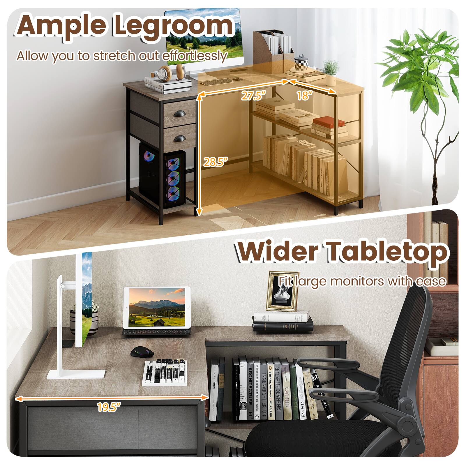 Ample Legroom  
Allow you to stretch out effortlessly  
27.5" 18" 28.5"  

Wider Tabletop  
Fit large monitors with ease  
19.5"