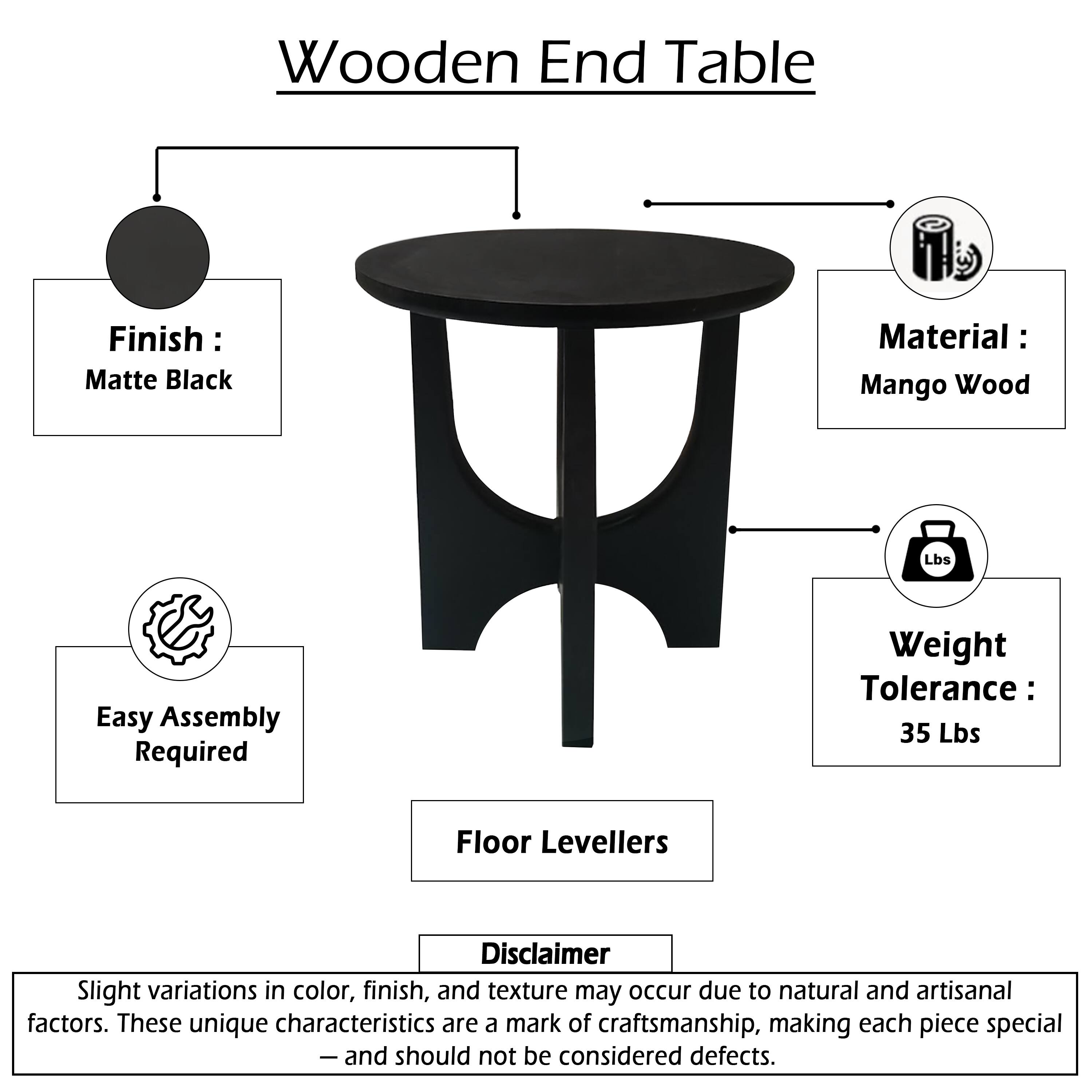 Wooden End Table

Finish: Matte Black  
Material: Mango Wood  
Easy Assembly Required  
Weight Tolerance: 35 Lbs  
Floor Levellers  

Disclaimer:  
Slight variations in color, finish, and texture may occur due to natural and artisanal factors. These unique characteristics are a mark of craftsmanship, making each piece special — and should not be considered defects.