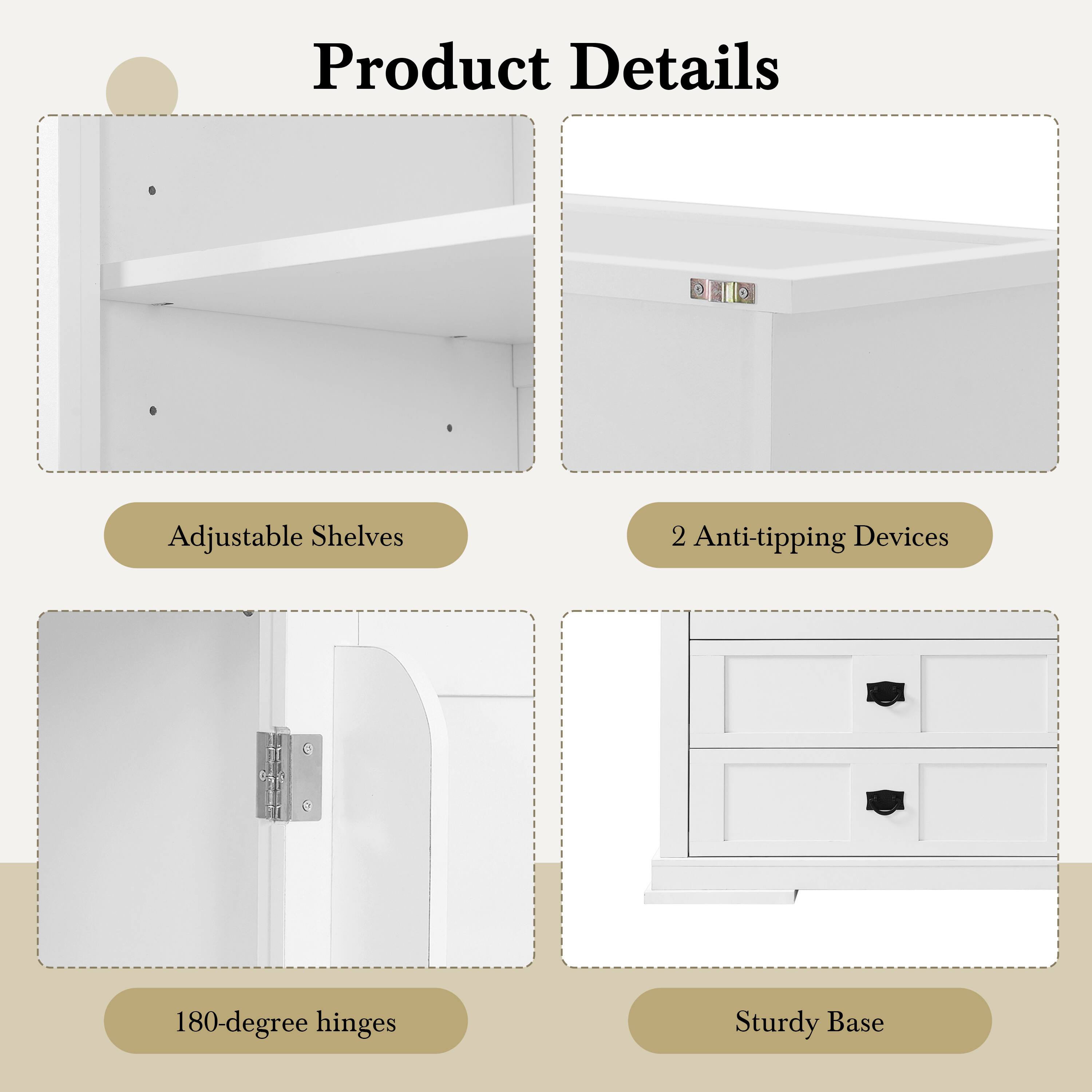 Product Details  
- Adjustable Shelves  
- 2 Anti-tipping Devices  
- 180-degree hinges  
- Sturdy Base