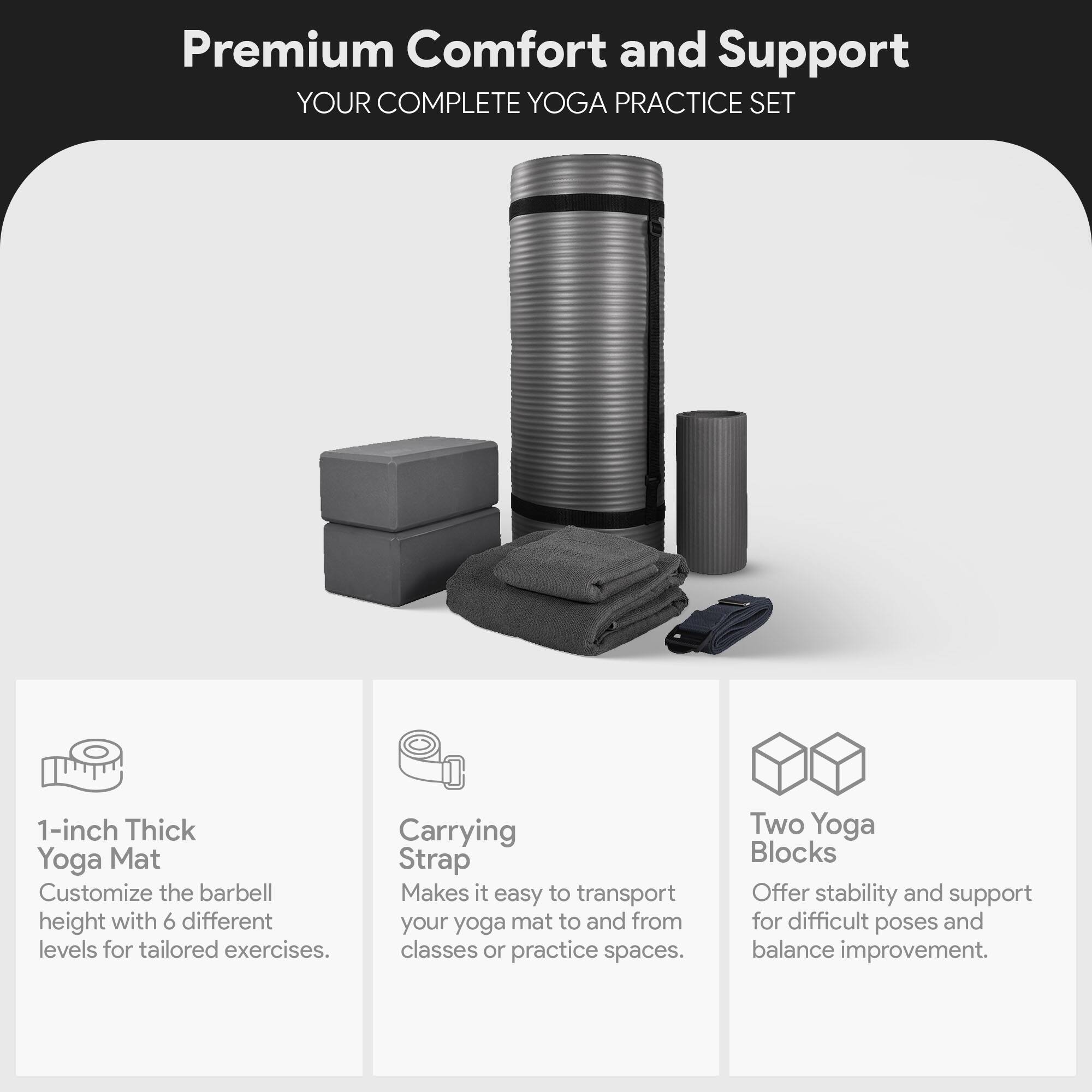 Premium Comfort and Support  
YOUR COMPLETE YOGA PRACTICE SET  

1-inch Thick Yoga Mat  
Customize the barbell height with 6 different levels for tailored exercises.  

Carrying Strap  
Makes it easy to transport your yoga mat to and from classes or practice spaces.  

Two Yoga Blocks  
Offer stability and support for difficult poses and balance improvement.
