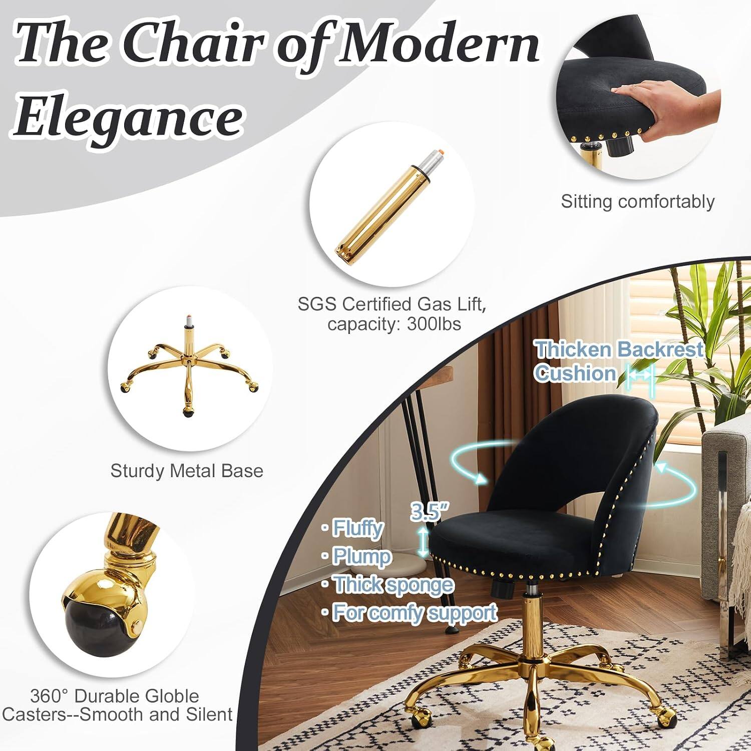 The Chair of Modern Elegance

- Sitting comfortably
- SGS Certified Gas Lift, capacity: 300lbs
- Thickened Backrest Cushion
- Sturdy Metal Base
- 3.5" Fluffy Plump Thick sponge
- For comfy support
- 360° Durable Globe Casters--Smooth and Silent