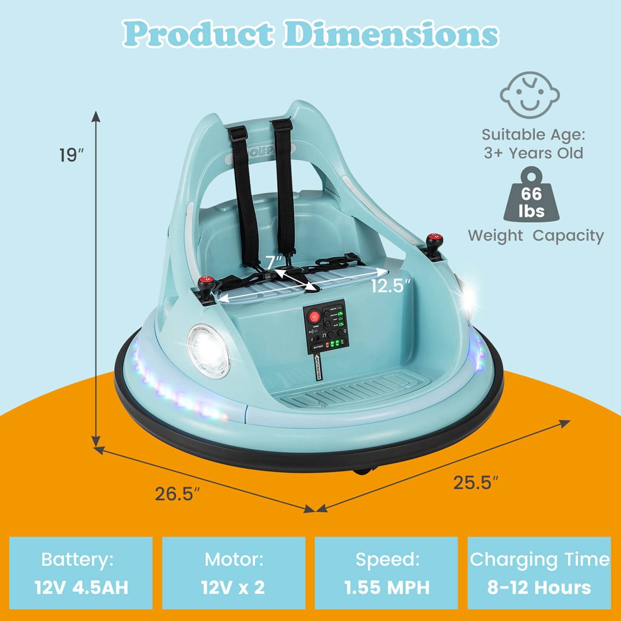 Product Dimensions: 19" x 7" x 12.5" x 26.5" x 25.5"  
Suitable Age: 3+ Years Old  
Weight Capacity: 66 lbs  
Battery: 12V 4.5AH  
Motor: 12V x 2  
Speed: 1.55 MPH  
Charging Time: 8-12 Hours