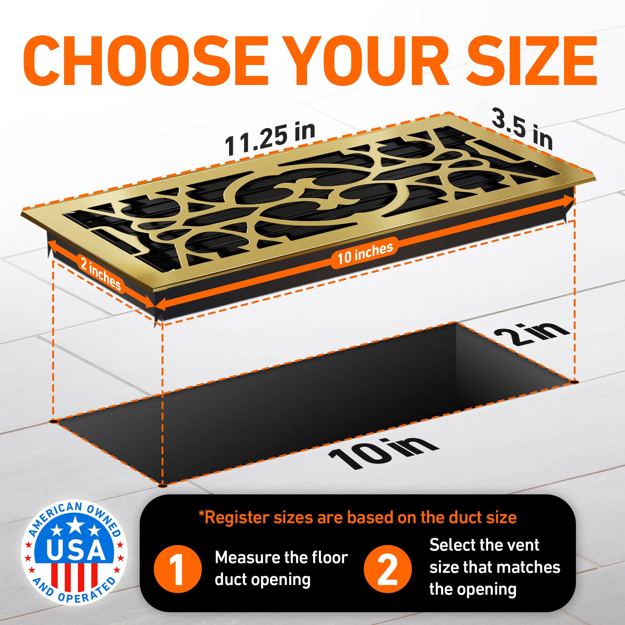 CHOOSE YOUR SIZE

11.25 in  
3.5 in  
2 inches  
10 inches  
2in  

AMERICAN OWNED USA AND OPERATED

*Register sizes are based on the duct size

1. Measure the floor duct opening
2. Select the vent size that matches the opening