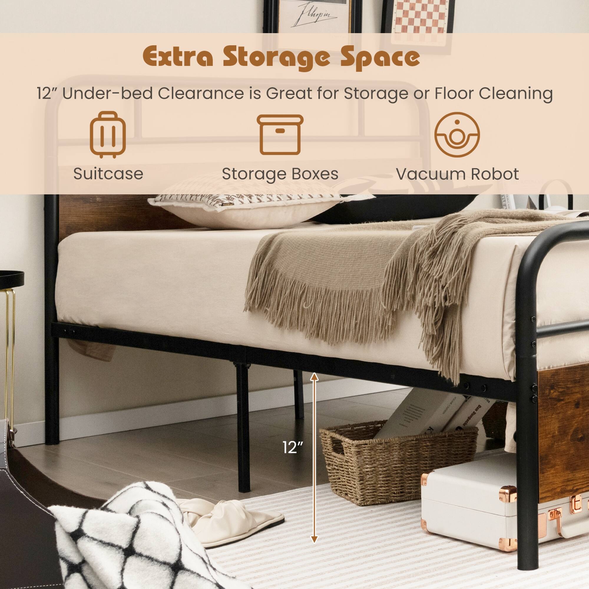 Extra Storage Space

12" Under-bed Clearance is Great for Storage or Floor Cleaning

Suitcase  
Storage Boxes  
Vacuum Robot  

12"