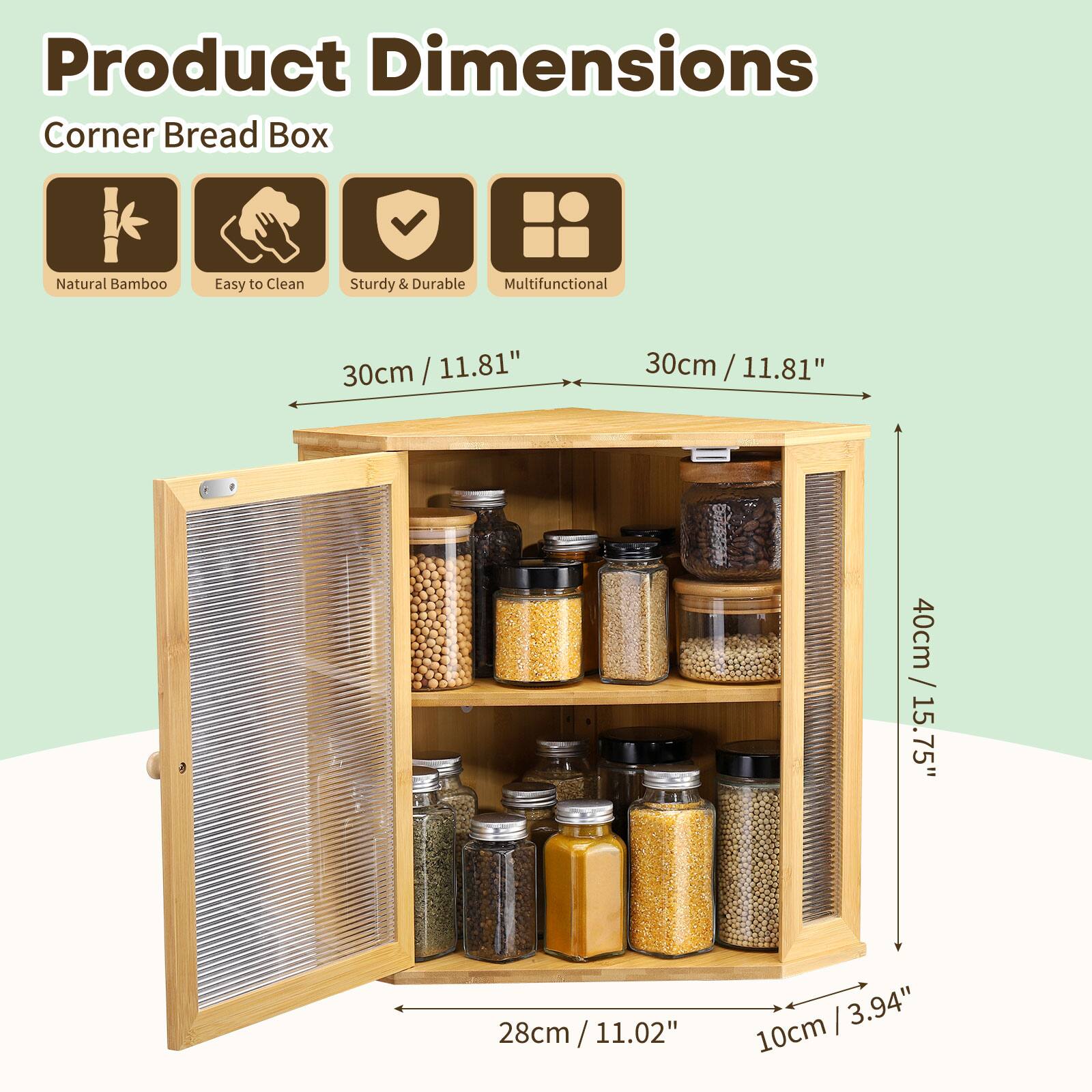 Product Dimensions  
Corner Bread Box  
Natural Bamboo  
Easy to Clean  
Sturdy & Durable  
Multifunctional  

30cm / 11.81"  
30cm / 11.81"  
40cm / 15.75"  
28cm / 11.02"  
10cm / 3.94"
