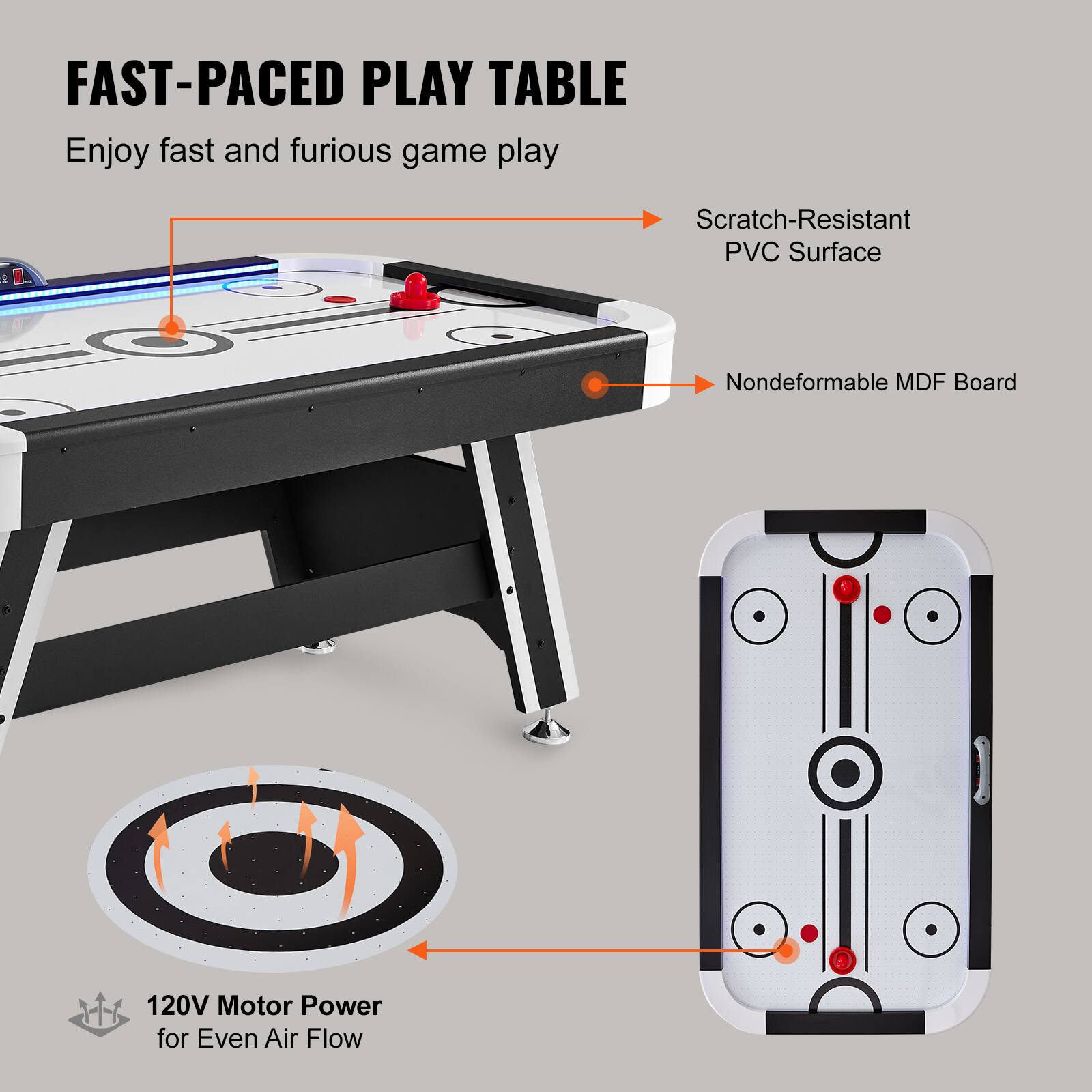 FAST-PACED PLAY TABLE
Enjoy fast and furious game play
Scratch-Resistant PVC Surface
Nondeformable MDF Board
120V Motor Power for Even Air Flow