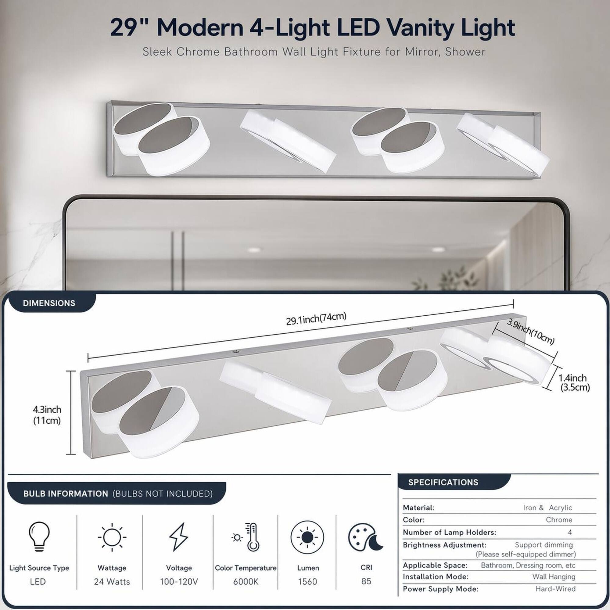 29" Modern 4-Light LED Vanity Light Sleek Chrome Bathroom Wall Light Fixture for Mirror, Shower

DIMENSIONS
29.1inch(74cm)
3.9inch(10cm) 1.4inch (3.5cm)
4.3inch (11cm)

BULB INFORMATION (BULBS NOT INCLUDED)
Light Source Type: LED
Wattage: 24 Watts
Voltage: 100-120V
Color Temperature: 6000K
Lumen: 1560
CRI: 85

SPECIFICATIONS
Material: Iron & Acrylic
Color: Chrome
Number of Lamp Holders: 4
Brightness Adjustment: Support dimming (Please self-equipped dimmer)
Applicable Space: Bathroom, Dressing room, etc
Installation Mode: Wall Hanging
Power Supply Mode: Hard-Wired