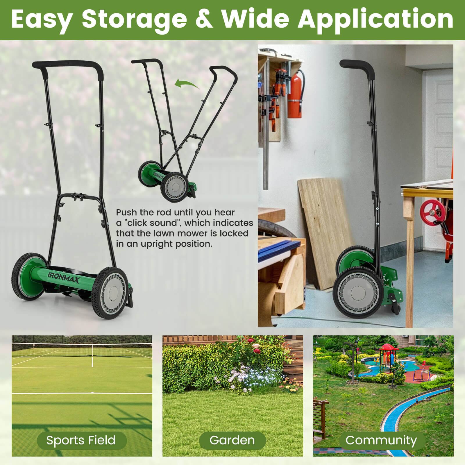 Easy Storage & Wide Application

Push the rod until you hear a "click sound", which indicates that the lawn mower is locked in an upright position.

IRONMAX

Sports Field  
Garden  
Community