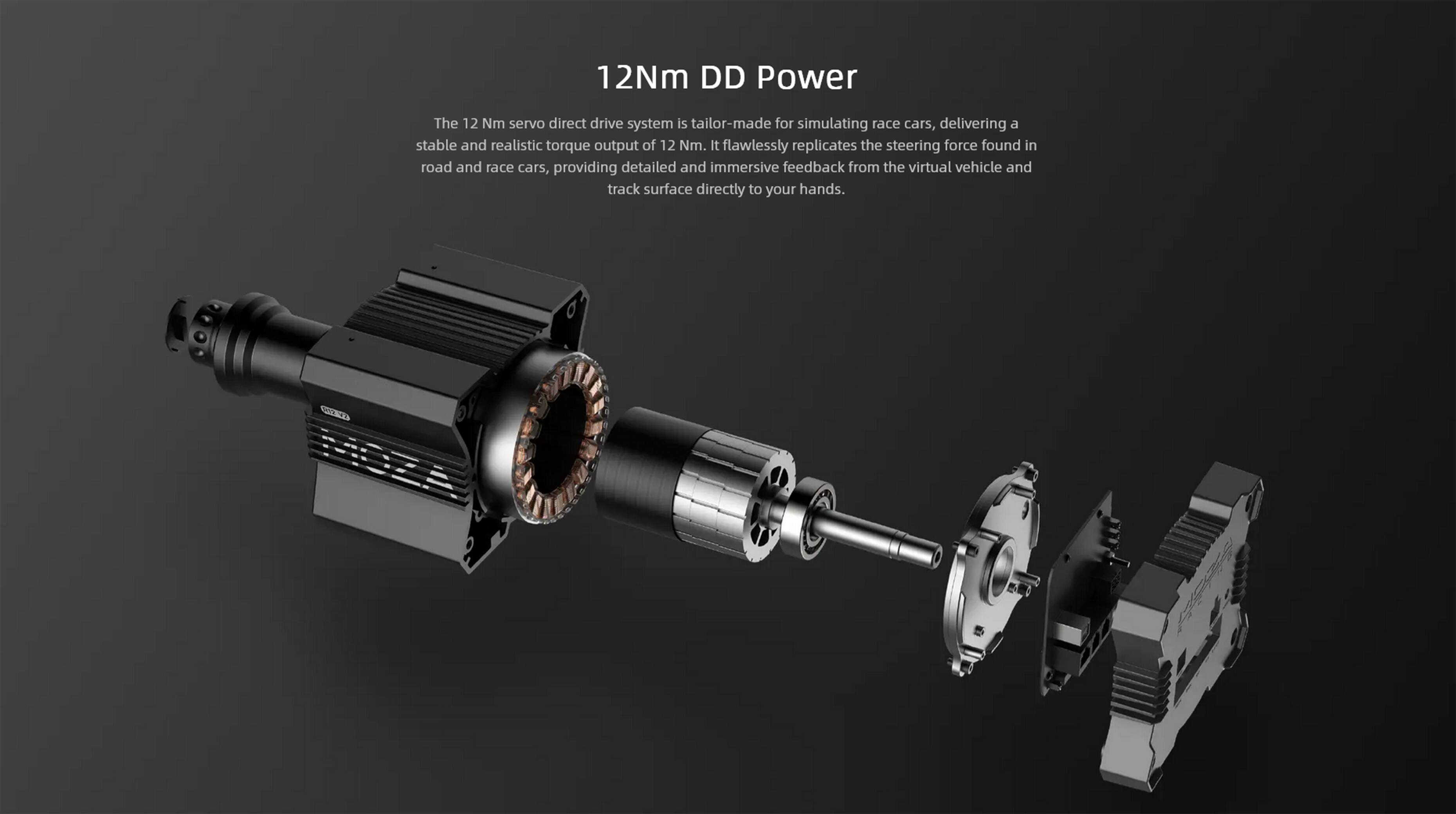 12Nm DD Power

The 12 Nm servo direct drive system is tailor-made for simulating race cars, delivering a stable and realistic torque output of 12 Nm. It flawlessly replicates the steering force found in road and race cars, providing detailed and immersive feedback from the virtual vehicle and track surface directly to your hands.