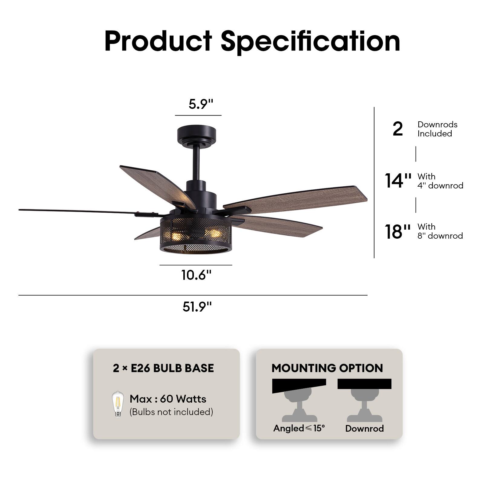 Product Specification

- **Dimensions:**
  - 5.9" (height of the motor housing)
  - 10.6" (width of the fan blades)
  - 51.9" (overall height with 18" downrod)

- **Downrods:**
  - 2 downrods included
  - 14" with 4" downrod
  - 18" with 8" downrod

- **Lighting:**
  - 2 x E26 bulb base
  - Max 60 Watts (bulbs not included)

- **Mounting Option:**
  - Angled ≤15°
  - Downrod