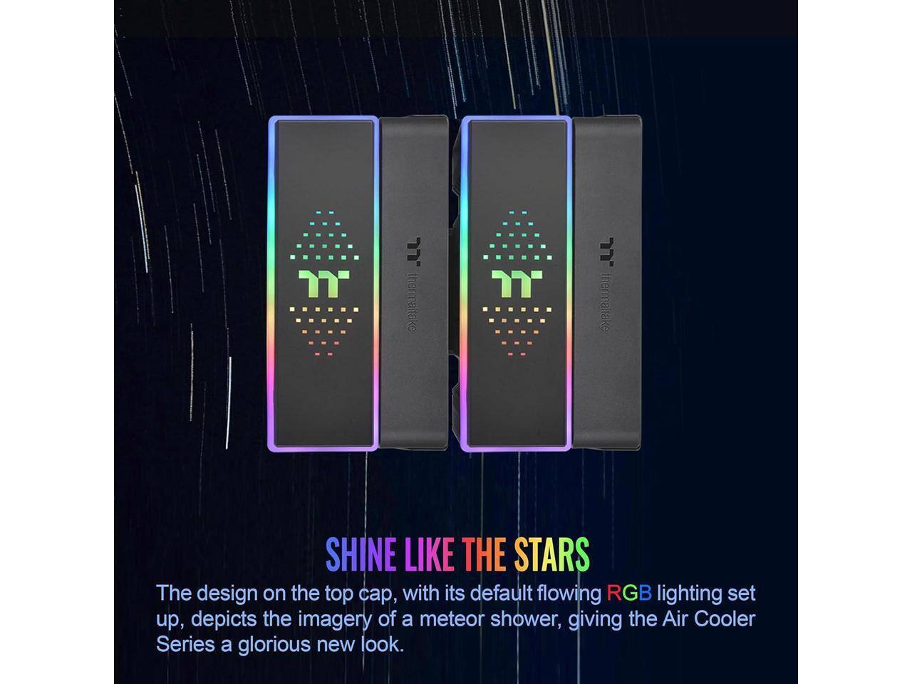 JJ. thermaltake  
SHINE LIKE THE STARS  

The design on the top cap, with its default flowing RGB lighting set up, depicts the imagery of a meteor shower, giving the Air Cooler Series a glorious new look.