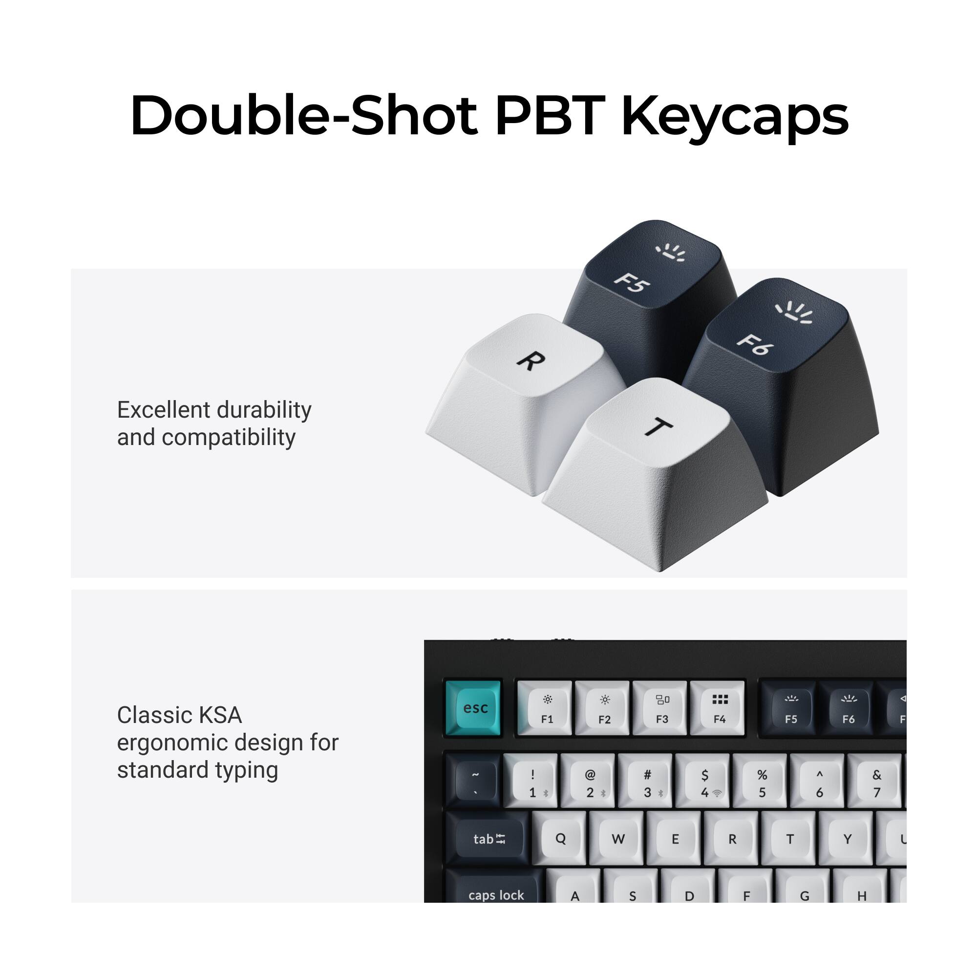 Double-Shot PBT Keycaps

Excellent durability and compatibility

Classic KSA ergonomic design for standard typing

esc 1 F1 I 1  F2 2 I 20 F3 a 3 e F4 $ 4 % 5 JO F5 A 6 21 F6 & 7 1 F tab Q W E R T Y L caps lock A S D F G H
