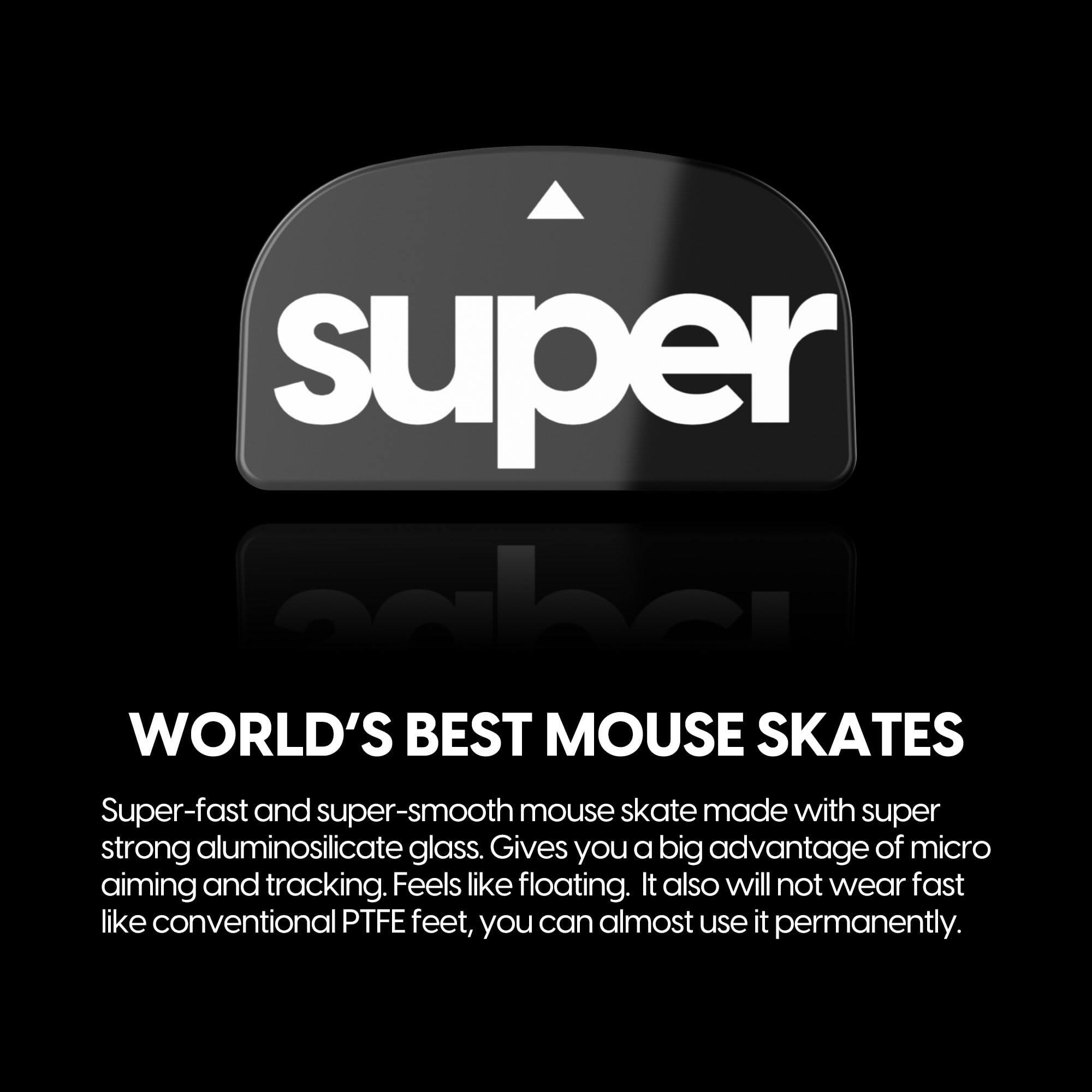 **Super World's Best Mouse Skates**

Super-fast and super-smooth mouse skate made with super strong aluminosilicate glass. Gives you a big advantage of micro aiming and tracking. Feels like floating. It also will not wear fast like conventional PTFE feet, you can almost use it permanently.