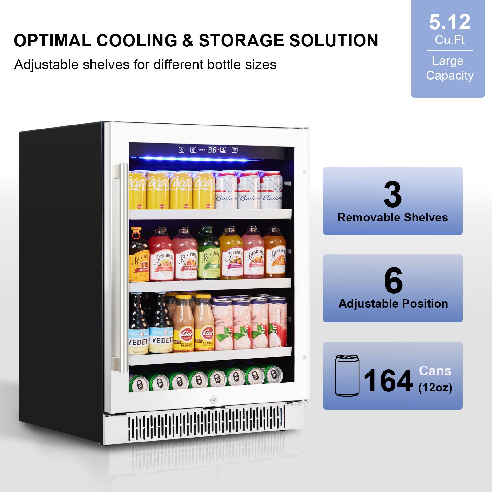 OPTIMAL COOLING & STORAGE SOLUTION  
Adjustable shelves for different bottle sizes  

5.12 Cu.Ft  
Large Capacity  

3  
Removable Shelves  

6  
Adjustable Position  

164 Cans  
(12oz)
