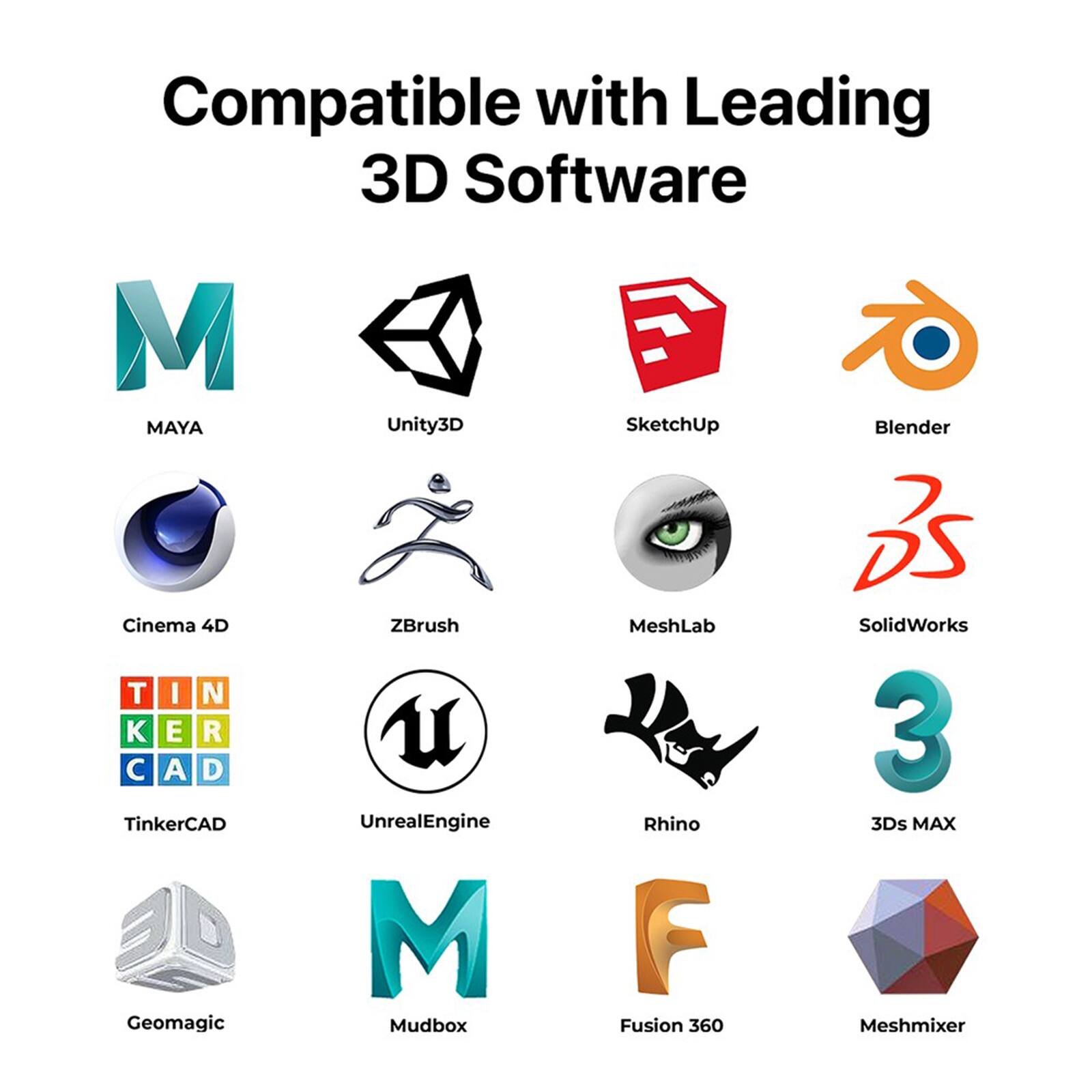 Compatible with Leading 3D Software:

1. Maya
2. Unity3D
3. SketchUp
4. Blender
5. Cinema 4D
6. TinkerCAD
7. Geomagic
8. ZBrush
9. UnrealEngine
10. Mudbox
11. MeshLab
12. Rhino
13. Fusion 360
14. SolidWorks
15. 3ds MAX
16. Meshmixer