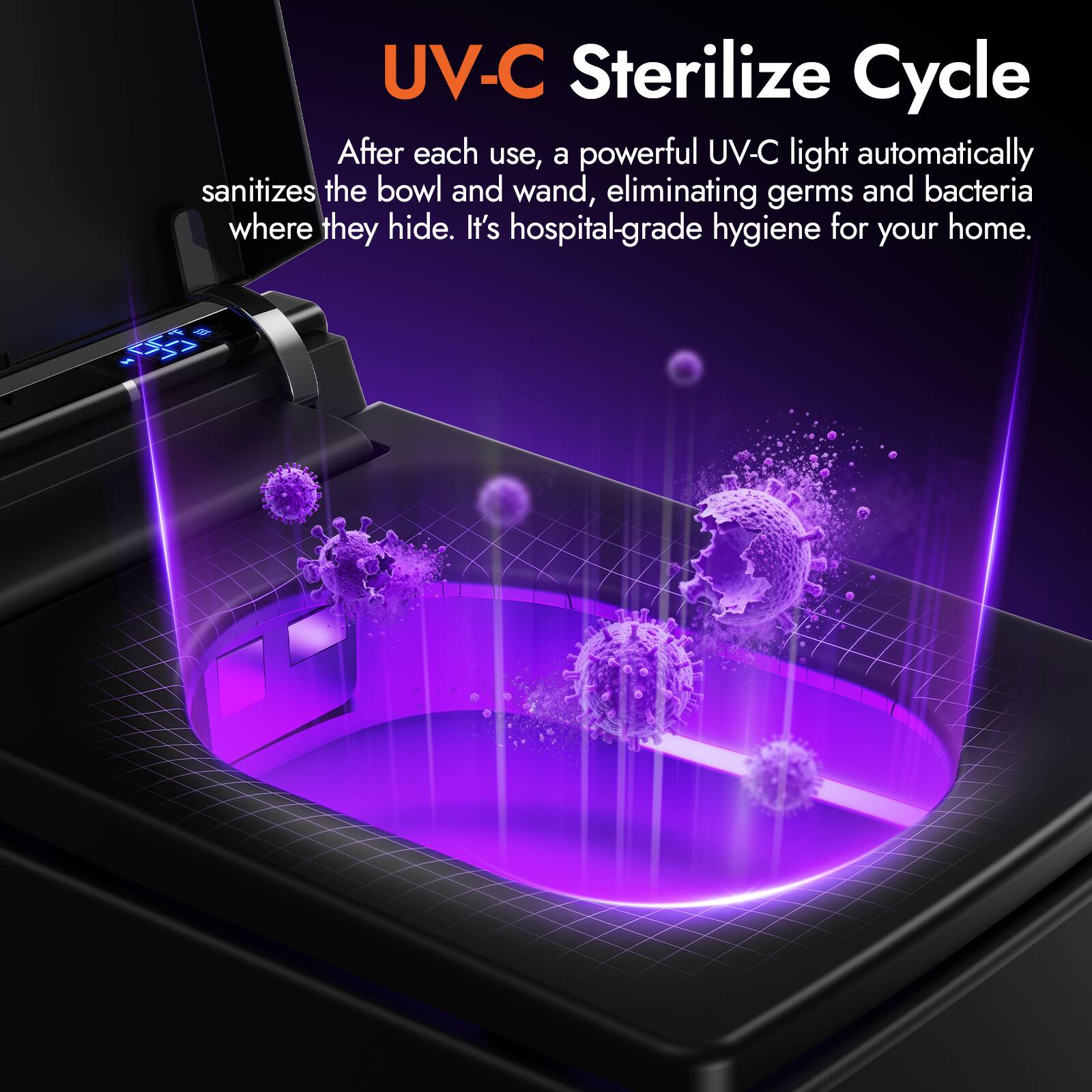 UV-C Sterilize Cycle

After each use, a powerful UV-C light automatically sanitizes the bowl and wand, eliminating germs and bacteria where they hide. It's hospital-grade hygiene for your home.