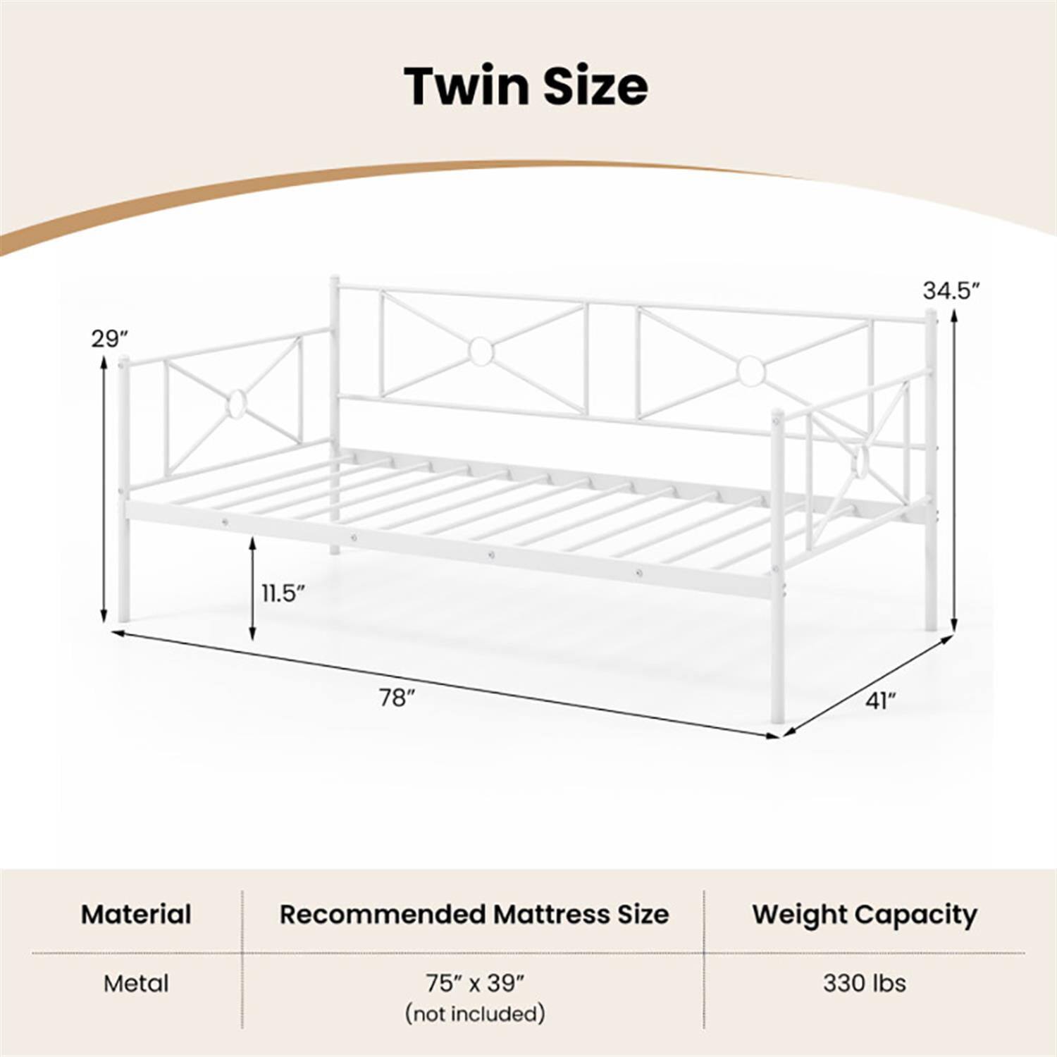 Twin Size  
34.5" x 29" x 11.5" x 78" x 41"  

Material: Metal  
Recommended Mattress Size: 75" x 39" (not included)  
Weight Capacity: 330 lbs