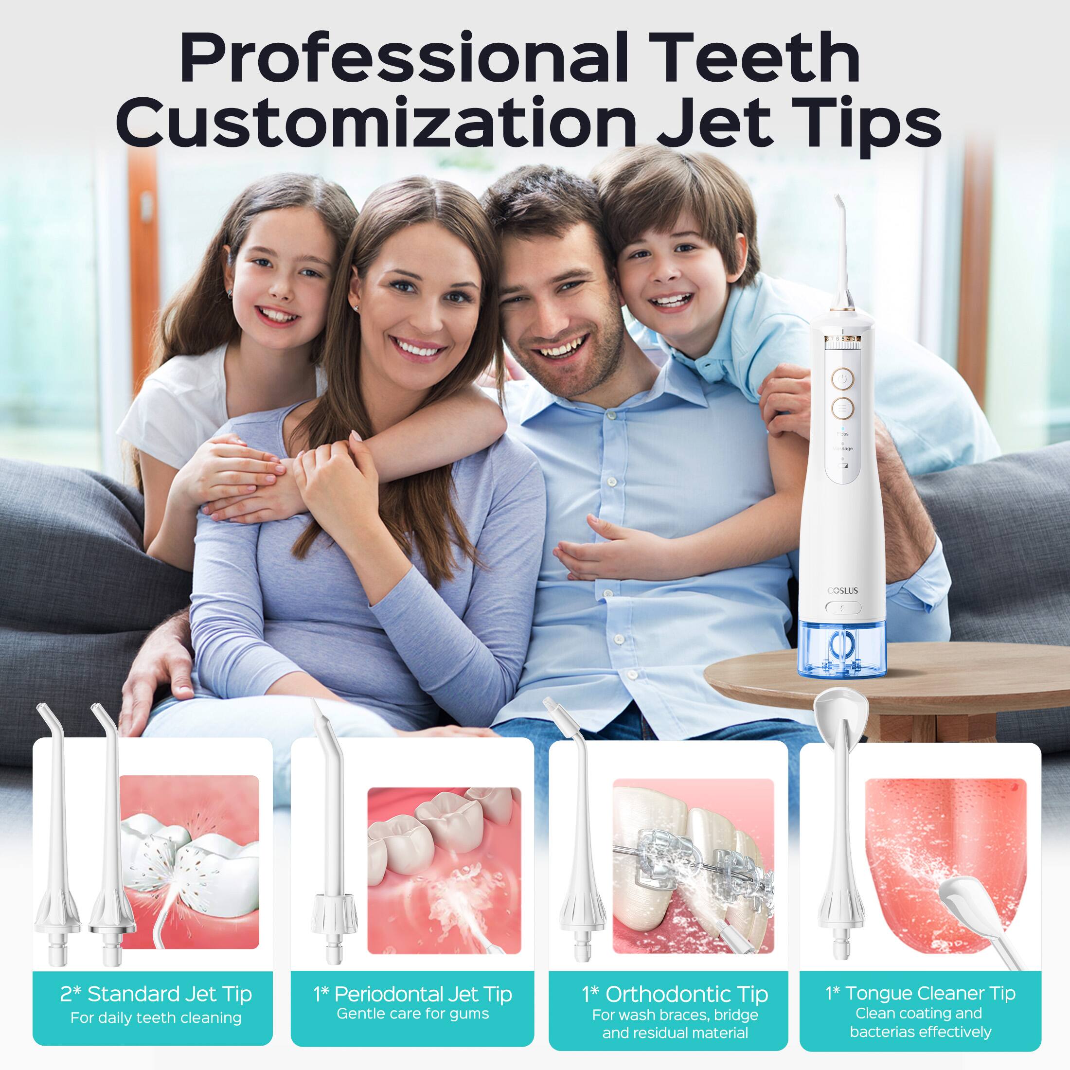 Professional Teeth Customization Jet Tips:  
- 2* Standard Jet Tip For daily teeth cleaning  
- 1* Periodontal Jet Tip Gentle care for gums  
- 1* Orthodontic Tip For wash braces, bridge and residual material  
- 1* Tongue Cleaner Tip Clean coating and bacteria effectively