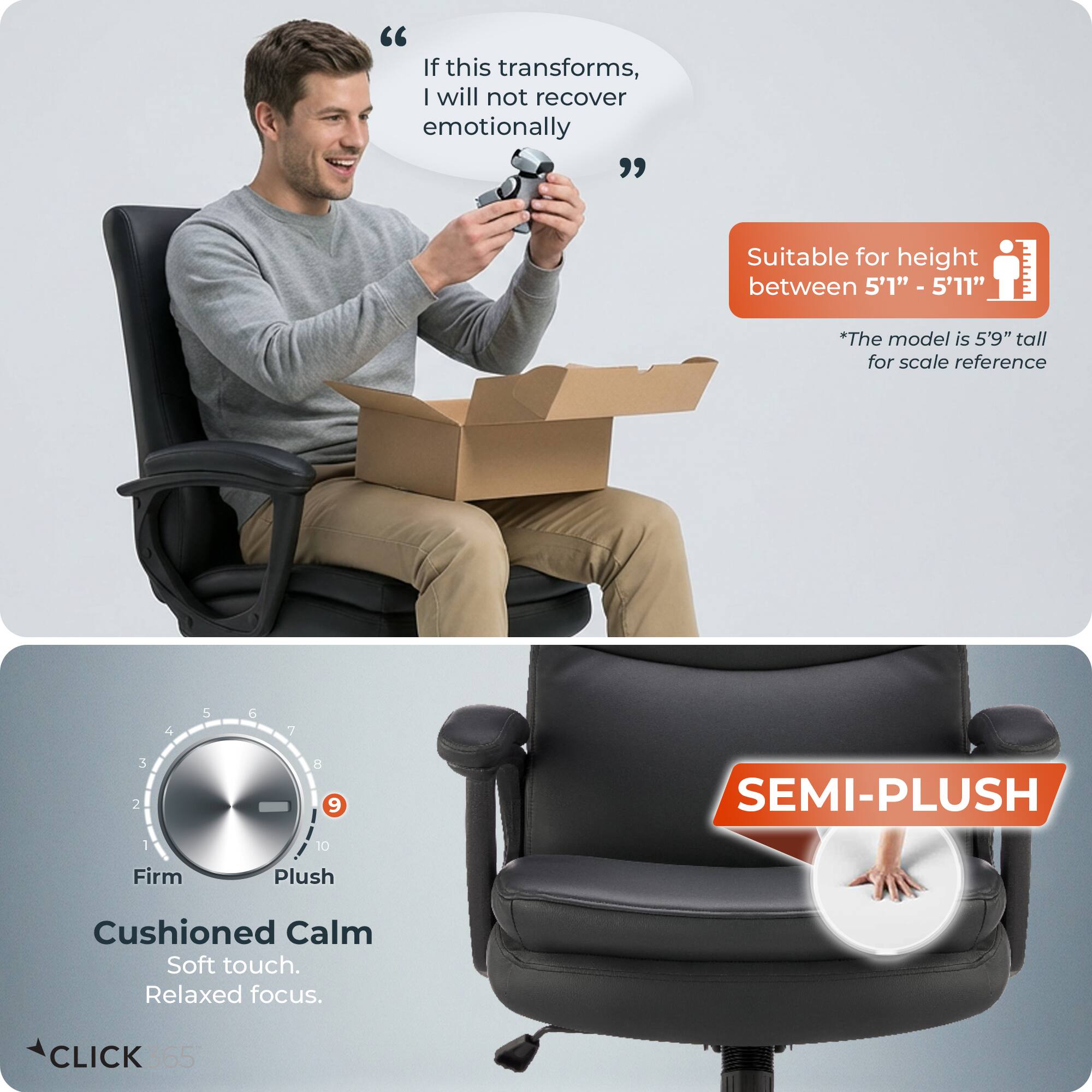 "If this transforms, I will not recover emotionally"  
Suitable for height between 5'1" - 5'11"  
*The model is 5'9" tall for scale reference  

SEMI-PLUSH  
Firm Plush Cushioned Calm  
Soft touch. Relaxed focus.  
CLICK 365