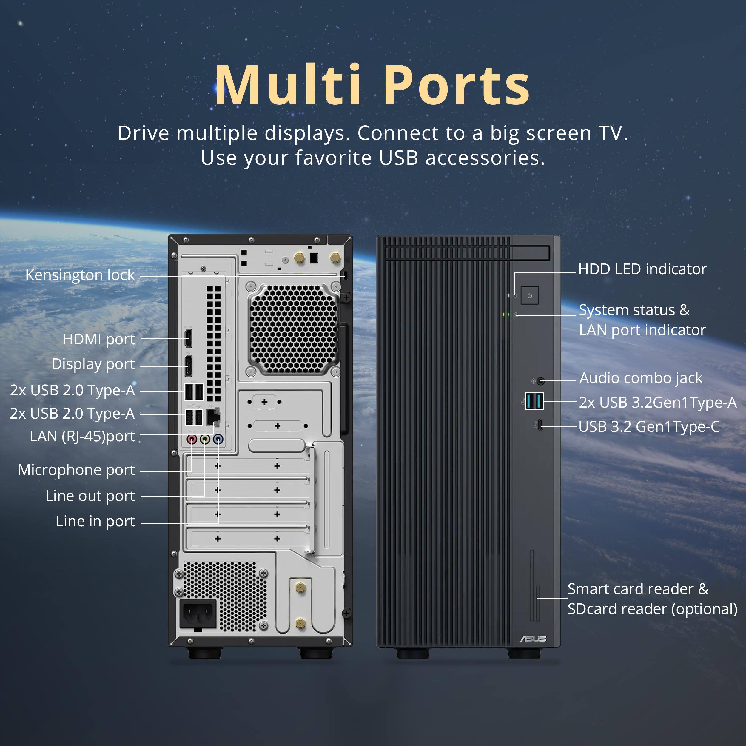 Multi Ports

Drive multiple displays. Connect to a big screen TV. Use your favorite USB accessories.

- Kensington lock
- HDMI port
- Display port
- 2x USB 2.0 Type-A
- 2x USB 2.0 Type-A
- LAN (RJ-45) port
- System status & LAN port indicator
- Audio combo jack
- 2x USB 3.2 Gen1 Type-A
- USB 3.2 Gen1 Type-C
- Microphone port
- Line out port
- Line in port
- Smart card reader & SD card reader (optional)

HDD LED indicator

ASUS