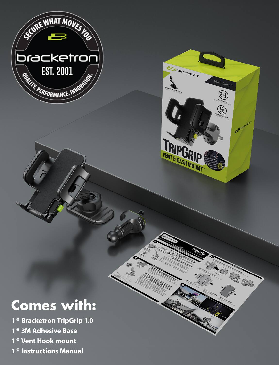 **Secure What Moves You**

**Bracketron**  
EST. 2001  
QUALITY. INNOVATION. PERFORMANCE.

---

**TRIPGRIP**  
VENT & DASH MOUNT

---

**Comes with:**

1 * Bracketron TripGrip 1.0  
1 * 3M Adhesive Base  
1 * Vent Hook mount  
1 * Instructions Manual