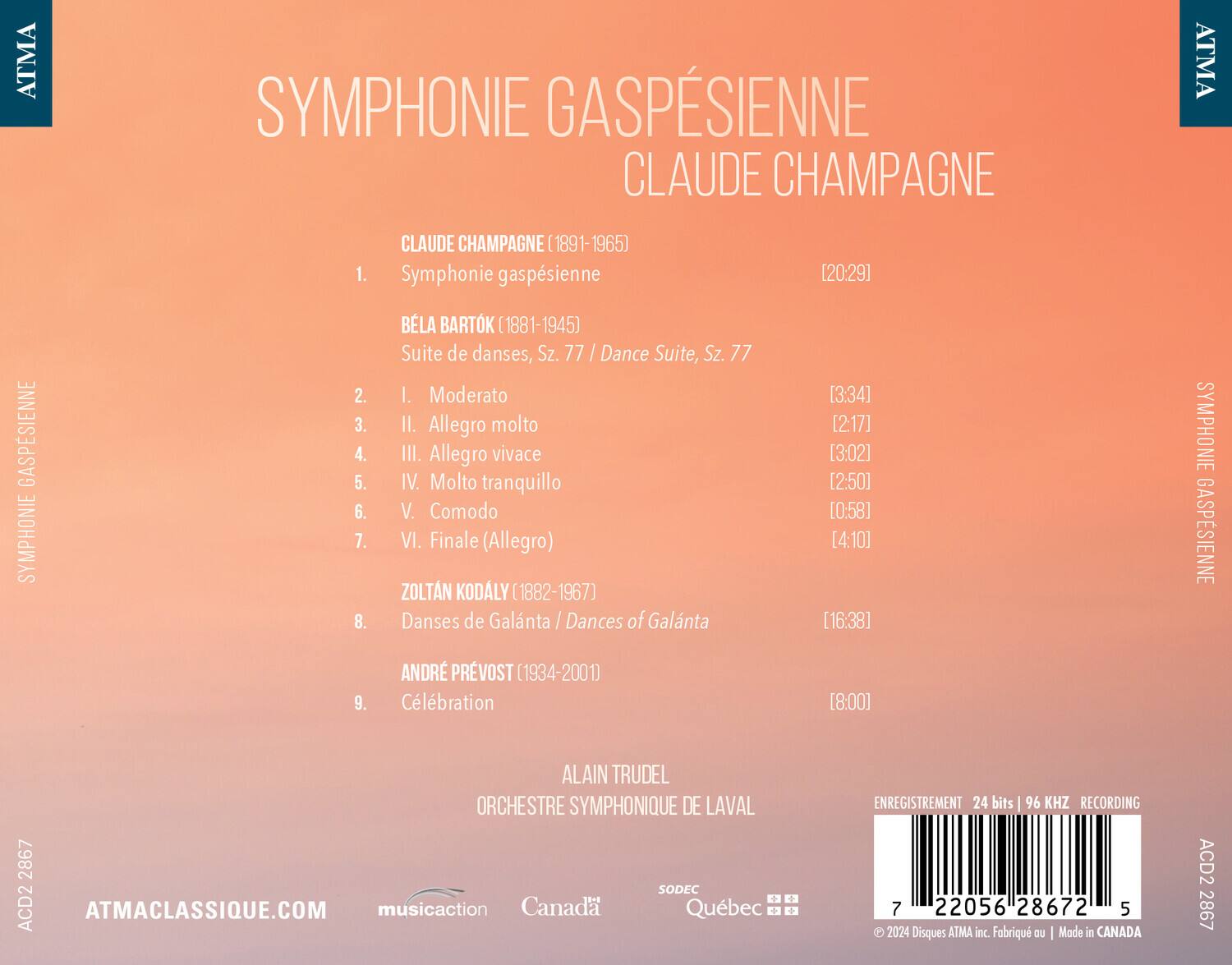 SYMPHONIE GASPESIENNE  
CLAUDE CHAMPAGNE  

1. CLAUDE CHAMPAGNE (1891-1965)  
   Symphonie gaspésienne [20:29]  

2. BÉLA BARTÓK (1881-1945)  
   Suite de danses, Sz. 77 / Dance Suite, Sz. 77  
   I. Moderato [3:34]  
   II. Allegro molto [2:17]  
   III. Allegro vivace [3:02]  
   IV. Molto tranquillo [2:50]  
   V. Comodo [0:58]  
   VI. Finale (Allegro) [4:10]  

3. ZOLTÁN KODÁLY (1882-1967)  
   Danses de Galanta / Dances of Galanta [16:38]  

4. ANDRÉ PRÉVOST (1934-2001)  
   Célébration [8:00]  

AL