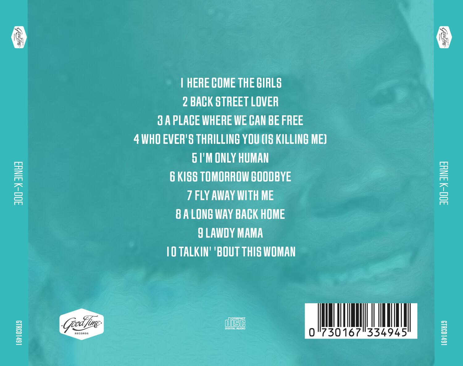 ERNIE K-DOE

1. HERE COME THE GIRLS
2. BACK STREET LOVER
3. A PLACE WHERE WE CAN BE FREE
4. WHO EVER'S THRILLING YOU (IS KILLING ME)
5. I'M ONLY HUMAN
6. KISS TOMORROW GOODBYE
7. FLY AWAY WITH ME
8. A LONG WAY BACK HOME
9. LAWDY MAMA
10. TALKIN' 'BOUT THIS WOMAN

ERNIE K-DOE

Good Time Records

GTRCD1491

0 730167 334945

COMPACT DISC DIGITAL AUDIO