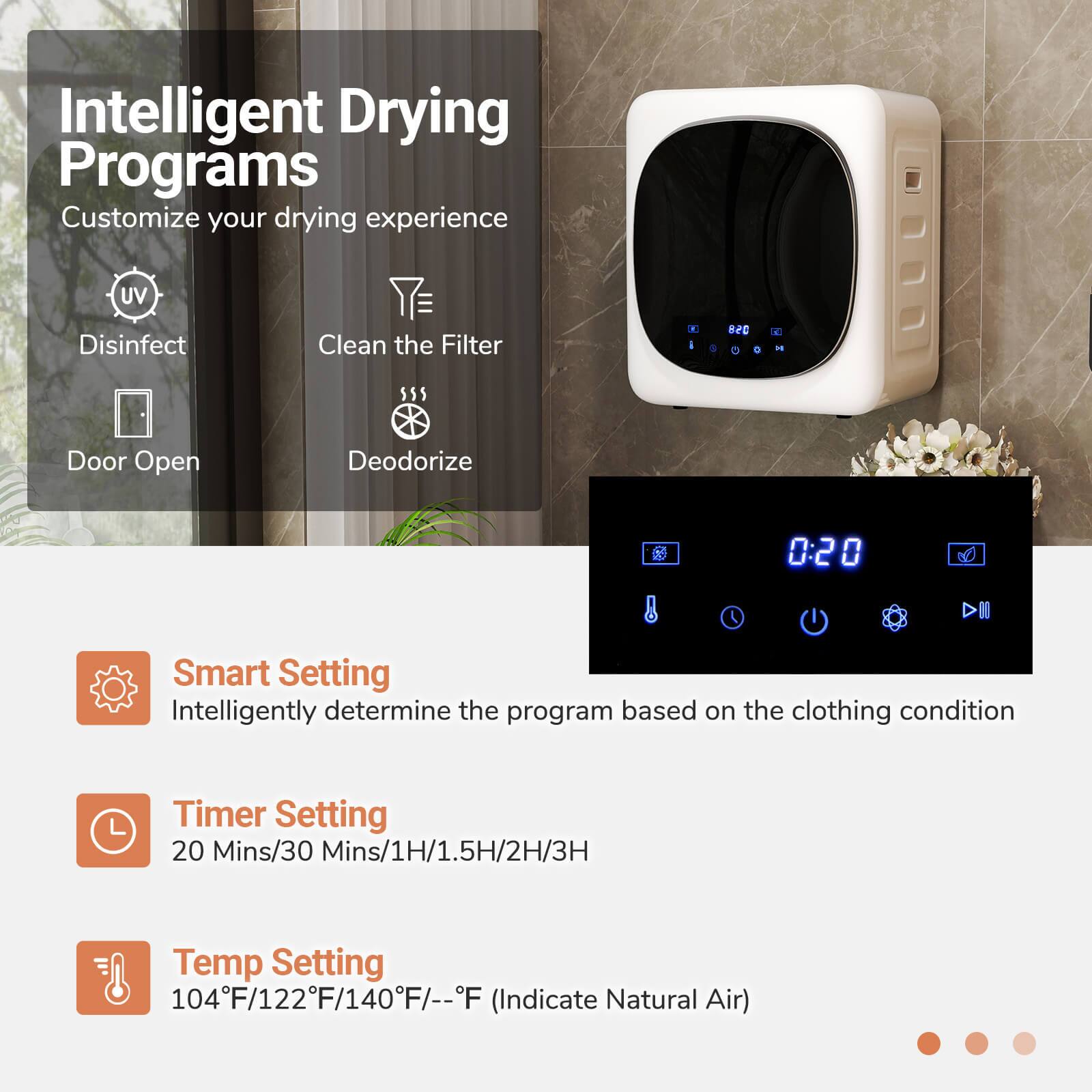 Intelligent Drying Programs
Customize your drying experience
- Disinfect
- Clean the Filter
- Door Open
- Deodorize
Smart Setting
Intelligently determine the program based on the clothing condition
Timer Setting
20 Mins/30 Mins/1H/1.5H/2H/3H
Temp Setting
104°F/122°F/140°F/-°F (Indicate Natural Air)