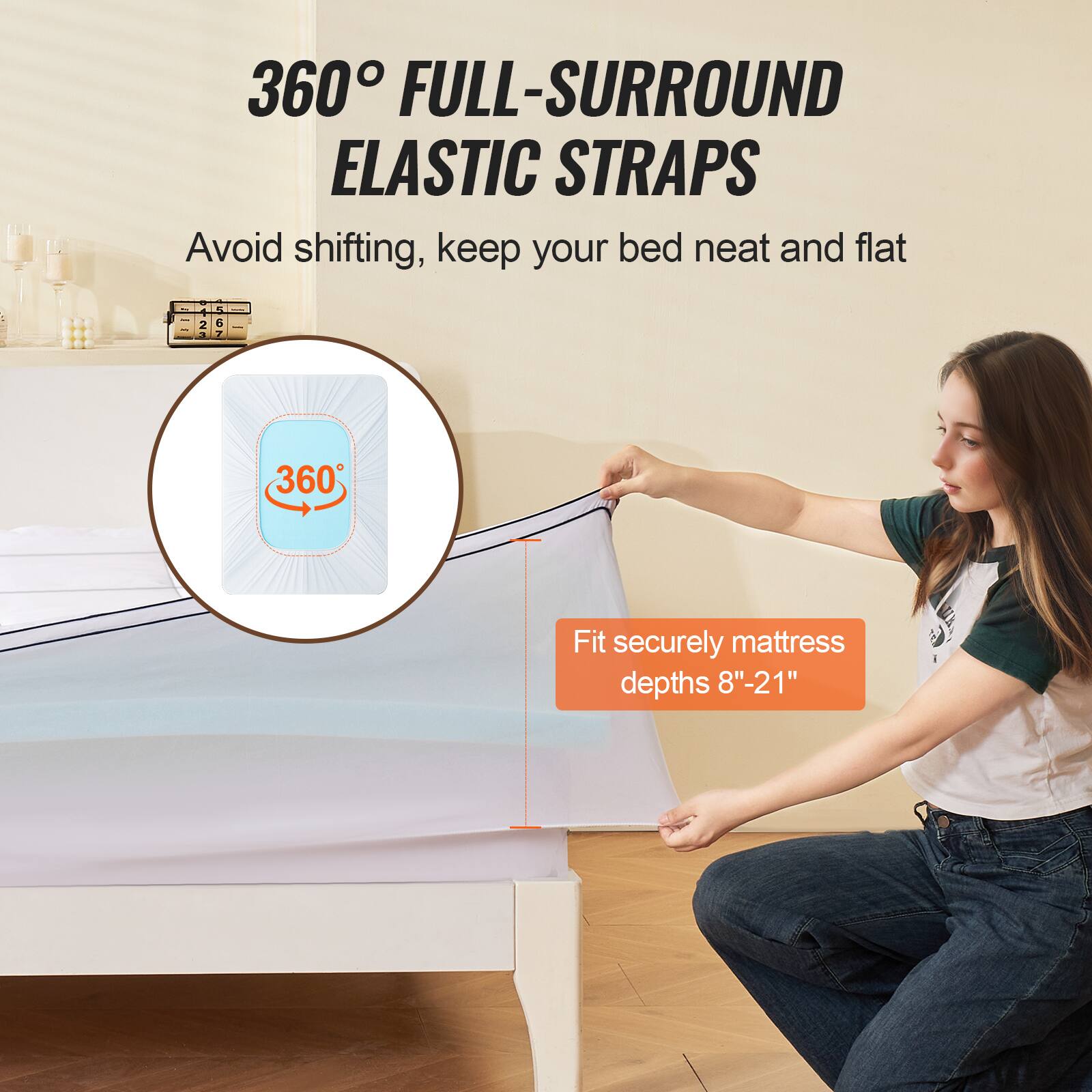 360° FULL-SURROUND ELASTIC STRAPS  
Avoid shifting, keep your bed neat and flat  

Fit securely mattress depths 8"-21"