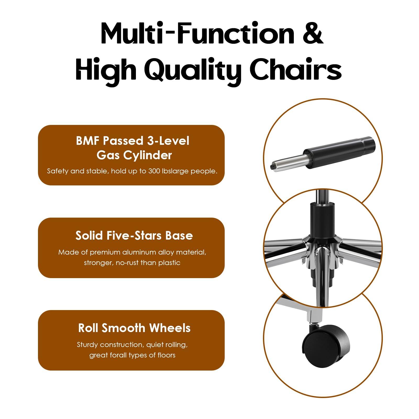 Multi-Function & High Quality Chairs

- BMF Passed 3-Level Gas Cylinder
  - Safety and stable, hold up to 300 lbs large people.

- Solid Five-Stars Base
  - Made of premium aluminum alloy material, stronger, no-rust than plastic.

- Roll Smooth Wheels
  - Sturdy construction, quiet rolling, great for all types of floors.