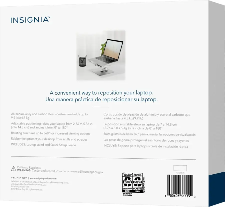 Insignia A convenient way to reposition your laptop. Una manera prctica de reposicionar su laptop. Aluminum alloy and carbon steel construction holds up to 9.9 lbs (4.5 kg) Adjustable positioning raises your laptop from 2.76 to 5.83 in (7 to 14.8 cm) and angles it from 0 to 180 Rotating arm turns up to 360 for increased viewing options Rubber feet protect your desktop from scuffs and scrapes INCLUDES: Laptop stand and Quick Setup Guide Construccin de aleacin de aluminio y acero al carbono que sostiene hasta 4.5 kg (9.9 lb) La posicin ajustable eleva su laptop de 7 a 14.8 cm (2.76 a 5.83 pulg.) y la inclina de 0 180 Brazo giratorio de hasta 360 para aumentar las opciones de visualizacin Las patas de goma protegen el escritorio de roces y rayones INCLUYE: Soporte para laptops Gua de instalacin rpida y California Residents WARNING: Cancer and reproductive harm www.p65warnings.ca.gov 1-877-467-4289 [www.insigniaproducts.com](http://www.insigniaproducts.com) INSIGNIA trademark of B