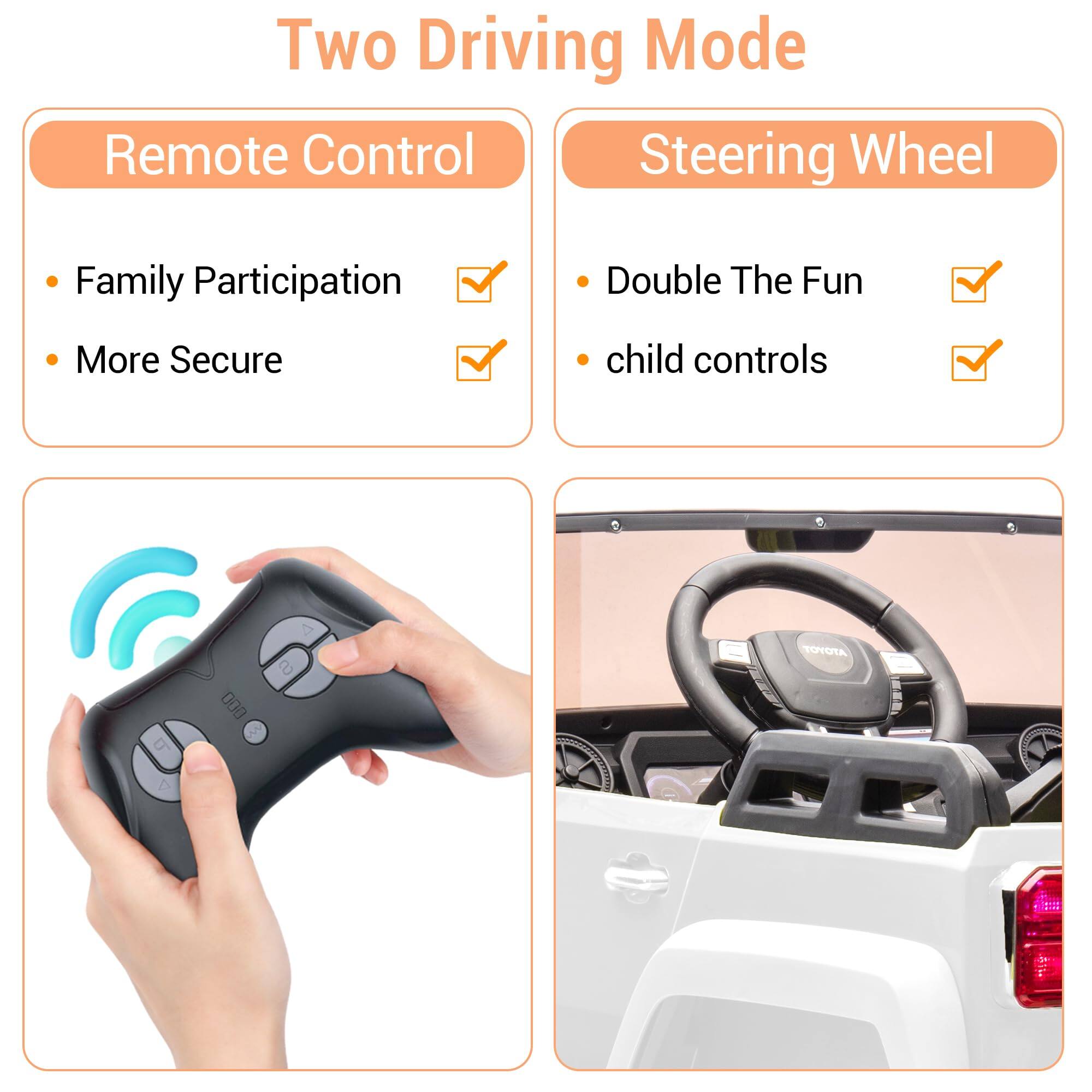 Two Driving Mode

Remote Control
- Family Participation
- More Secure

Steering Wheel
- Double The Fun
- child controls
