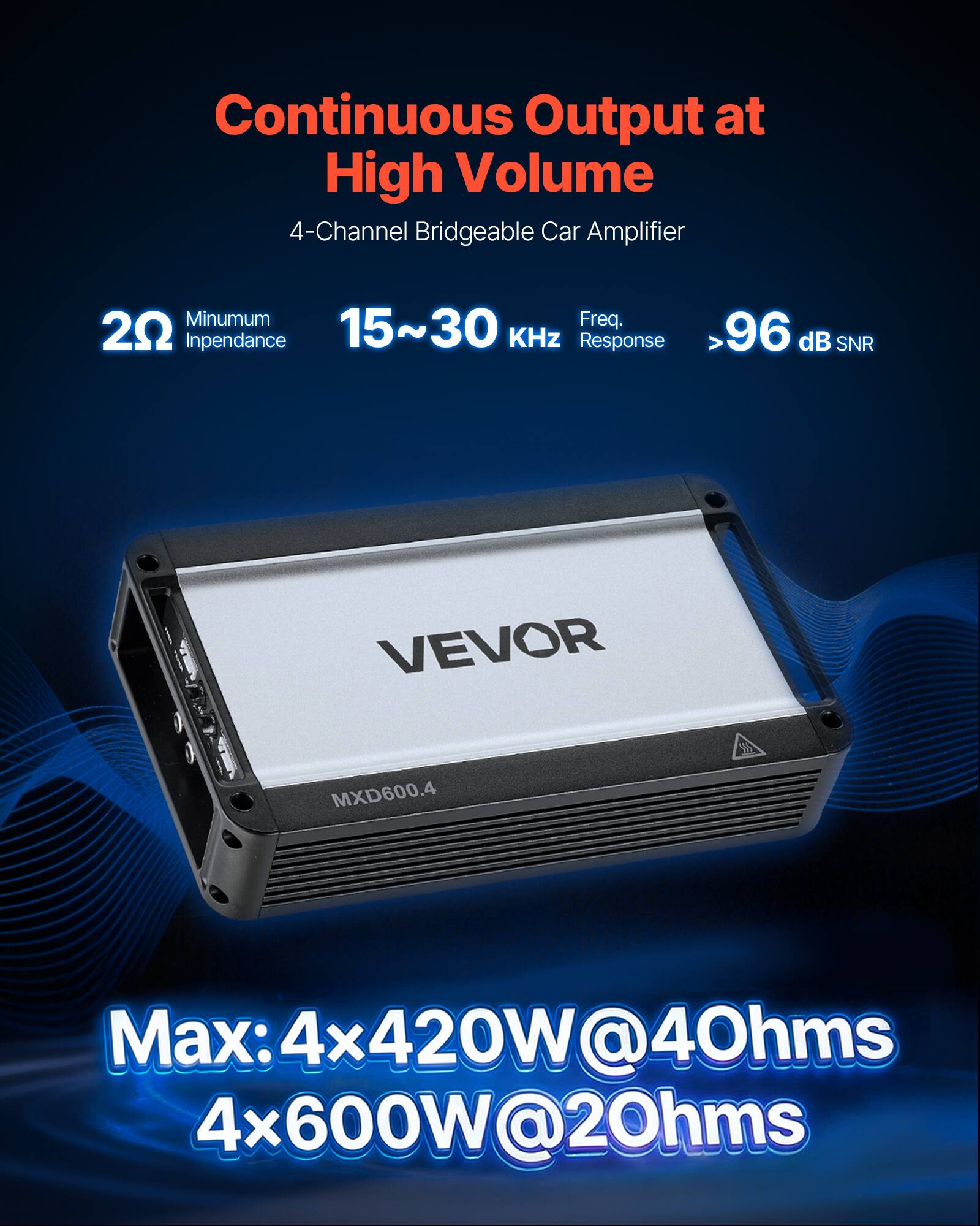 Continuous Output at High Volume  
4-Channel Bridgeable Car Amplifier  

Minimum Frequency: 20 Hz  
Impedance: 15~30 Ω  
Frequency Response: 15~30 kHz  
SNR: >96 dB  

VEVOR MXD600.4  

Max: 4x420W@4Ω  
4x600W@2Ω