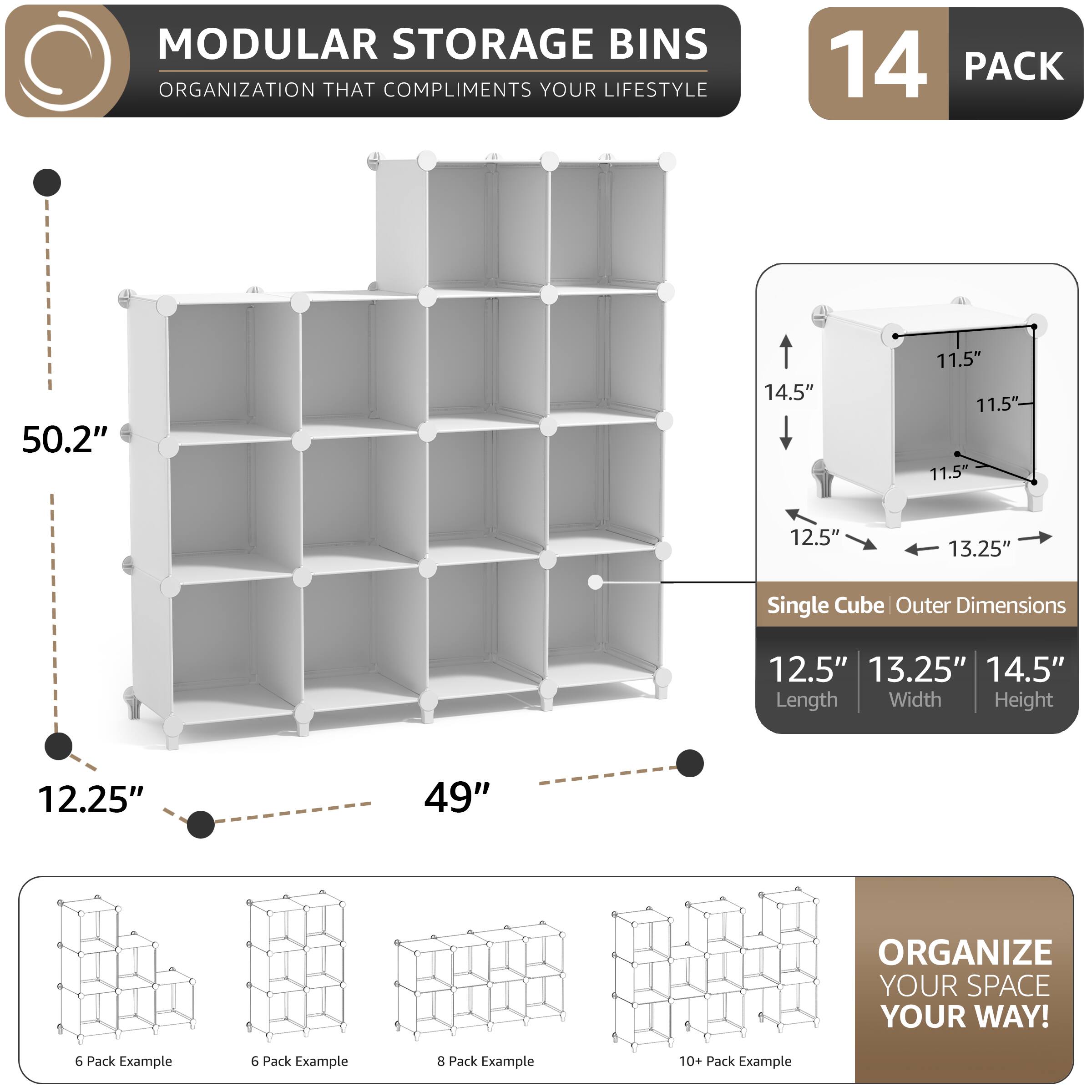 MODULAR STORAGE BINS  
ORGANIZATION THAT COMPLIMENTS YOUR LIFESTYLE  

14 PACK  

50.2"  
12.25"  
49"  

Single Cube Outer Dimensions  
12.5" Length  
13.25" Width  
14.5" Height  

11.5"  

ORGANIZE YOUR SPACE YOUR WAY!  

6 Pack Example  
6 Pack Example  
8 Pack Example  
10+ Pack Example