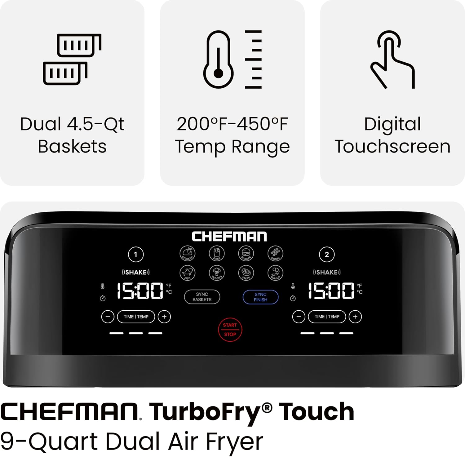Dual 4.5-Qt Baskets  
200°F-450°F Temp Range  
Digital Touchscreen  

CHEFMAN TurboFry® Touch  
9-Quart Dual Air Fryer