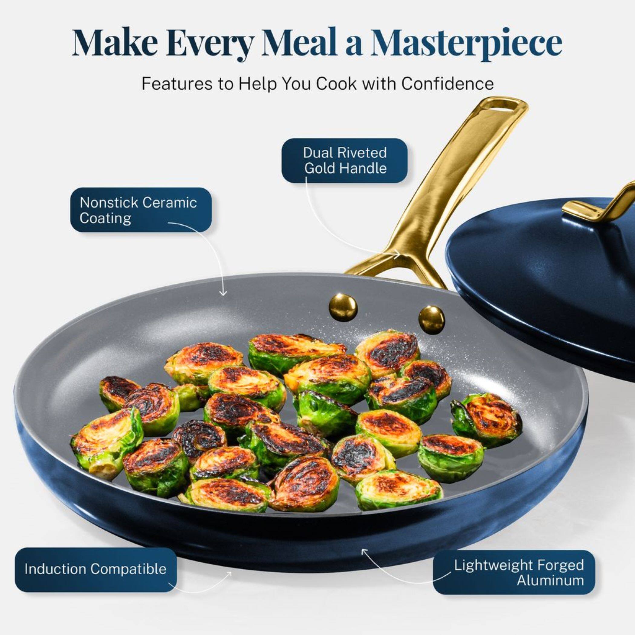 Make Every Meal a Masterpiece
Features to Help You Cook with Confidence
Dual Riveted Gold Handle
Nonstick Ceramic Coating
Induction Compatible
Lightweight Forged Aluminum
