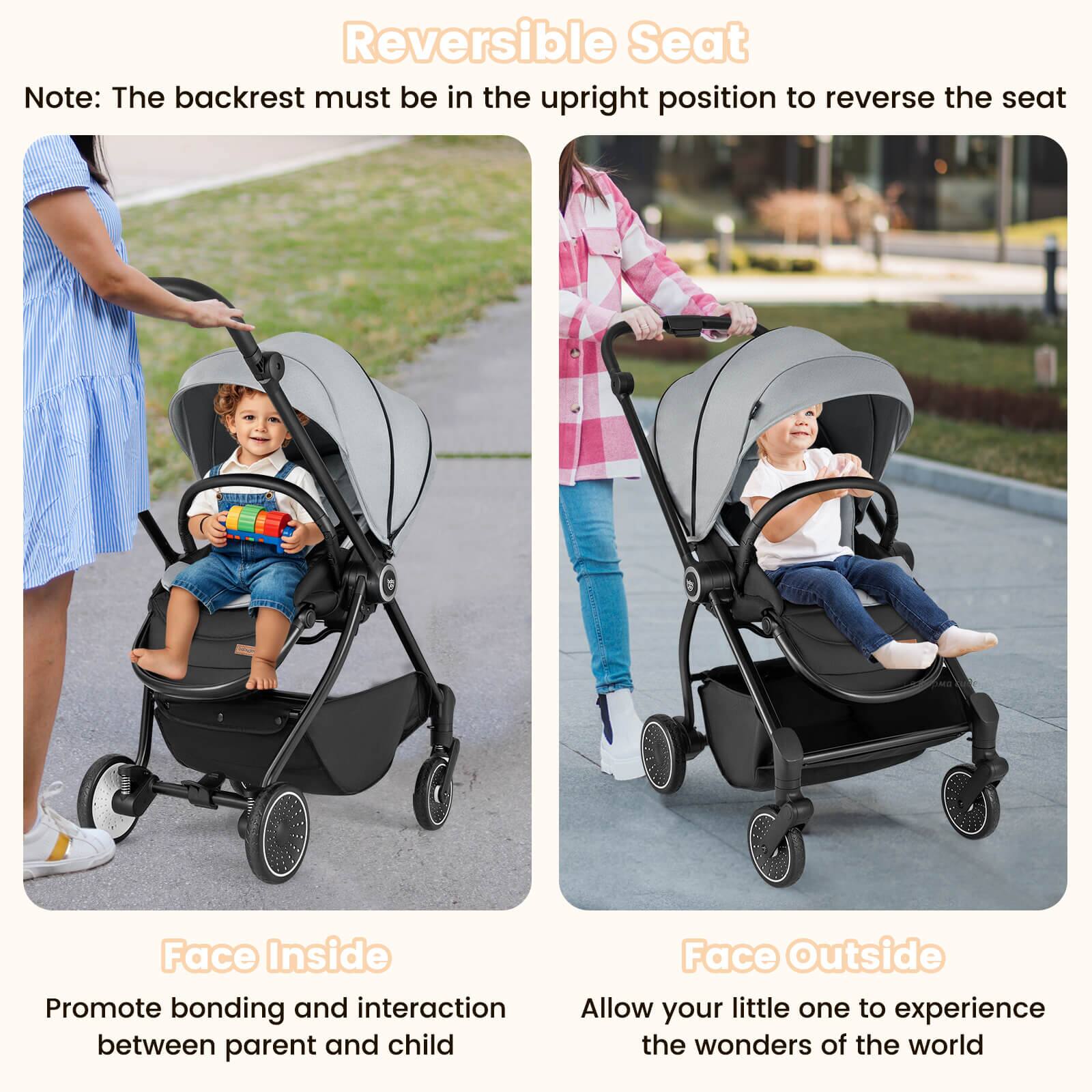 Reversible Seat

Note: The backrest must be in the upright position to reverse the seat

Face Inside
Promote bonding and interaction between parent and child

Face Outside
Allow your little one to experience the wonders of the world