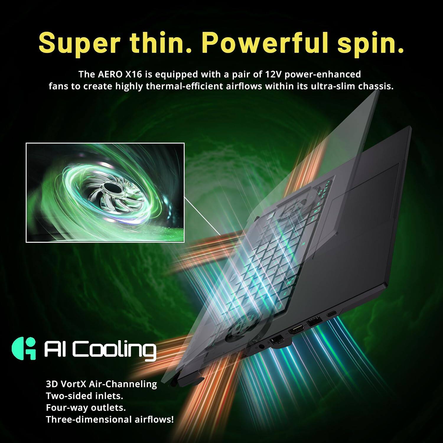 Super thin. Powerful spin.  
The AERO X16 is equipped with a pair of 12V power-enhanced fans to create highly thermal-efficient airflows within its ultra-slim chassis.  

AI Cooling  
3D VortX Air-Channeling  
Two-sided inlets.  
Four-way outlets.  
Three-dimensional airflows!