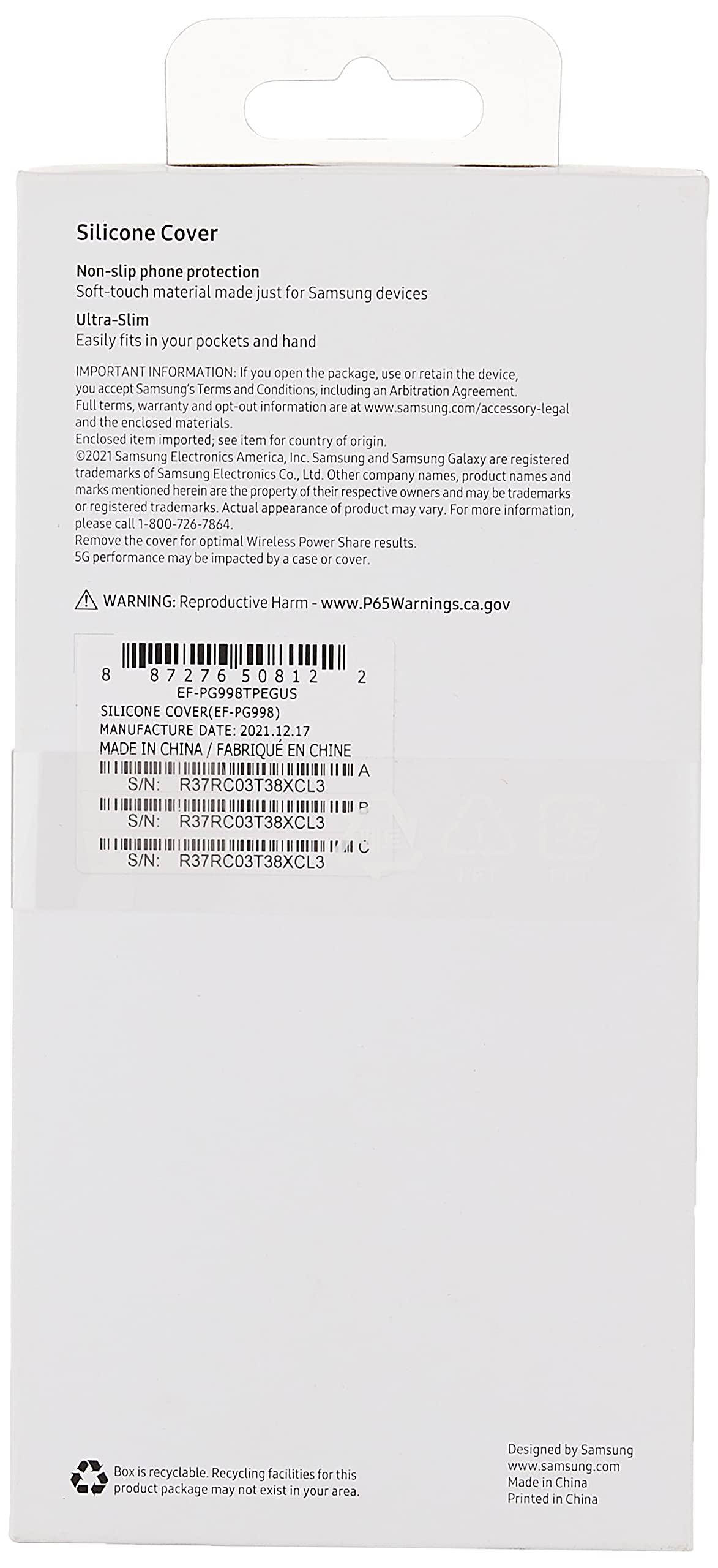 Silicone Cover  
Non-slip phone protection  
Soft-touch material made just for Samsung devices  
Ultra-Slim  
Easily fits in your pockets and hand  

IMPORTANT INFORMATION: If you open the package, use or retain the device, you accept Samsung's Terms and Conditions, including an Arbitration Agreement. Full terms, warranty and opt-out information are at www.samsung.com/accessory-legal and the enclosed materials. Enclosed item imported; see item for country of origin.  

2021 Samsung Electronics America, Inc. Samsung and Samsung Galaxy are registered trademarks of Samsung Electronics Co., Ltd. Other company names, product names and marks mentioned herein are the property of their respective owners and may be trademarks or registered trademarks. Actual appearance of product may vary. For more information, please call 1-800-726-7864.  

Remove the cover for optimal Wireless Power Share results. 5G performance may be impacted by 3 case or cover.  

WARNING: Reproductive Harm - www.P65Warnings.ca.gov  

8  
7F-PP998TEPGUS  
SLICONE COVER P/N: EF-PP998TEPGUS  
MANUFACTURE DATE: 2021