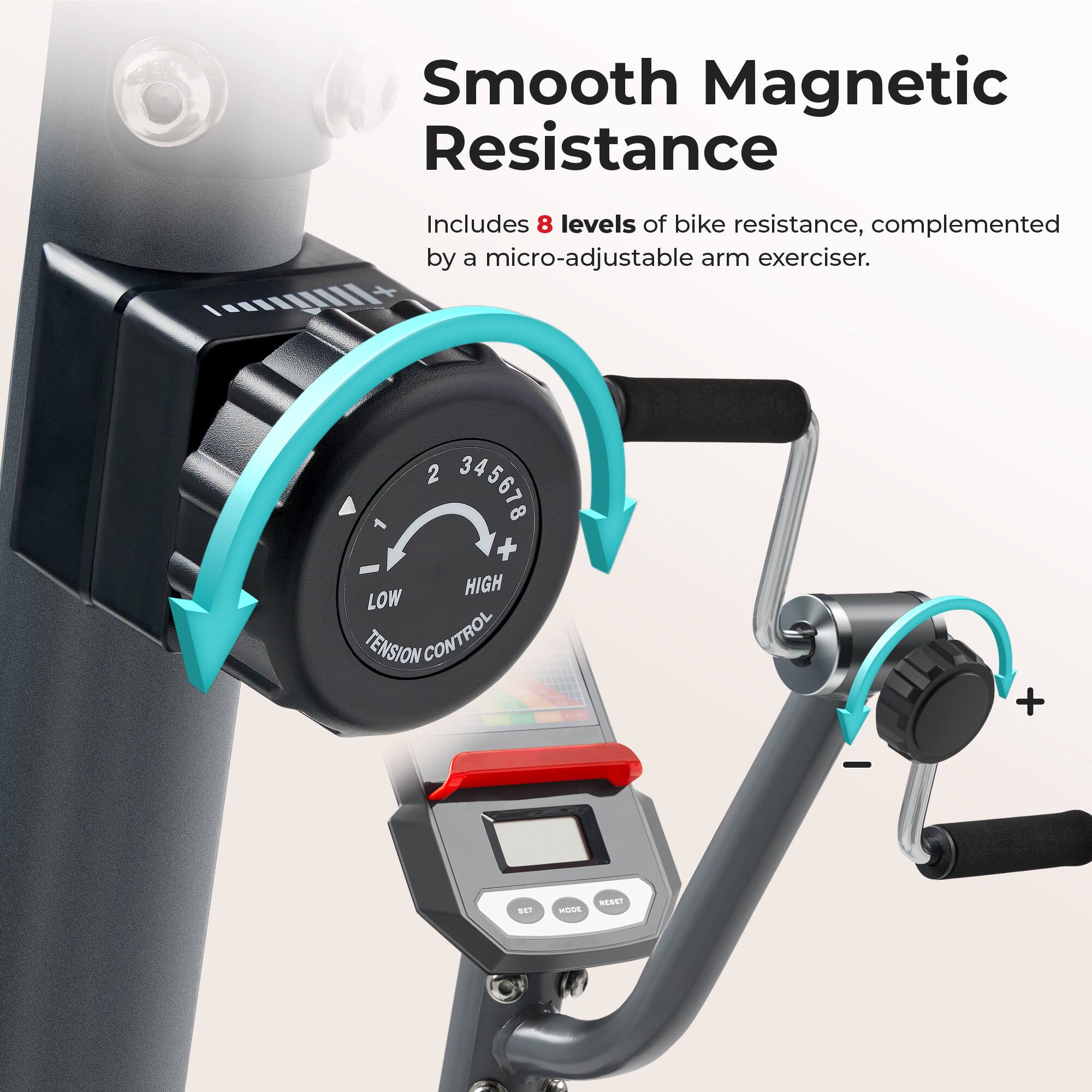 Smooth Magnetic Resistance
Includes 8 levels of bike resistance, complemented by a micro-adjustable arm exerciser.
+ HIGH LOW TENSION CONTROL +