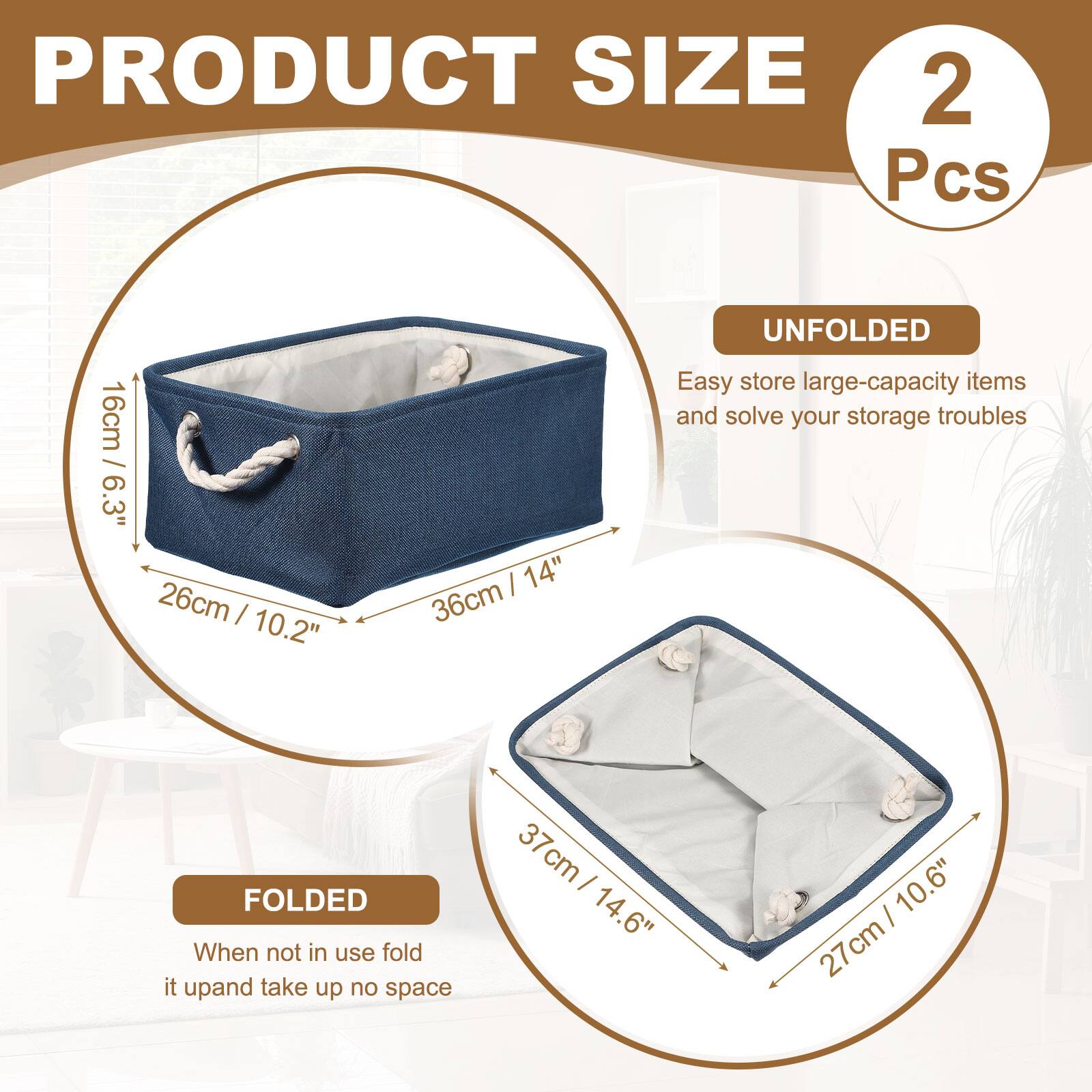 PRODUCT SIZE  
2 Pcs  
16cm / 6.3"  
26cm / 10.2"  
36cm / 14"  

UNFOLDED  
Easy store large-capacity items and solve your storage troubles  

FOLDED  
When not in use fold it up and take up no space  
37cm / 14.6"  
27cm / 10.6"