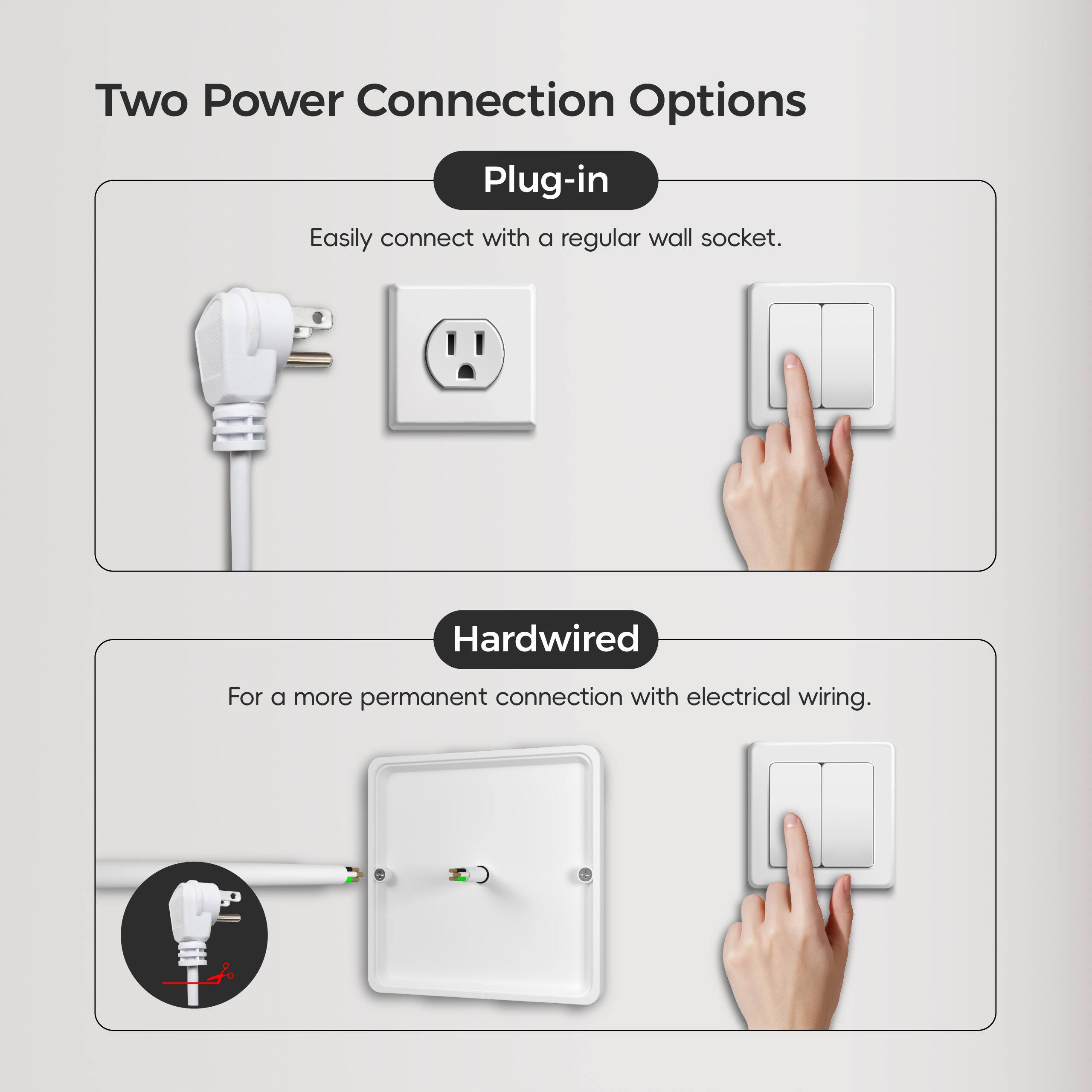 Two Power Connection Options

Plug-in
Easily connect with a regular wall socket.

Hardwired
For a more permanent connection with electrical wiring.