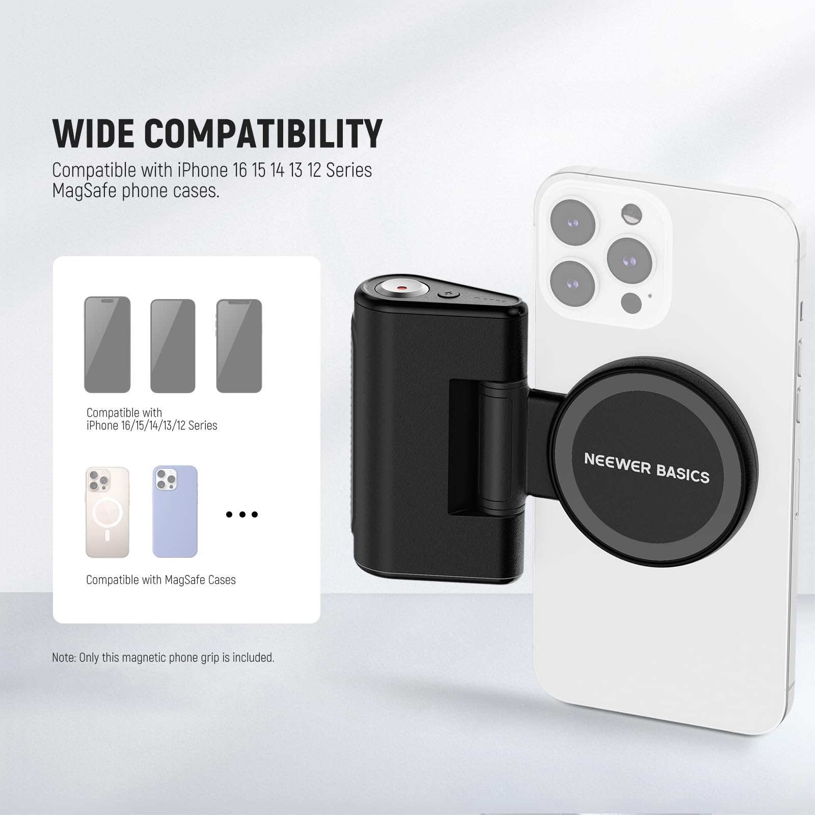 WIDE COMPATIBILITY  
Compatible with iPhone 16 15 14 13 12 Series MagSafe phone cases.  
Compatible with iPhone 16/15/14/13/12 Series  
Compatible with MagSafe Cases  
Note: Only this magnetic phone grip is included.