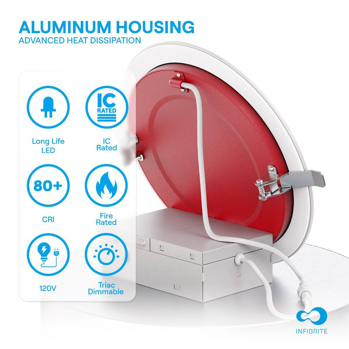 ALUMINUM HOUSING  
ADVANCED HEAT DISSIPATION  

- Long Life LED  
- IC Rated  
- 80+ CRI  
- Fire Rated  
- 120V  
- Triac Dimmable  

INFIBRITE