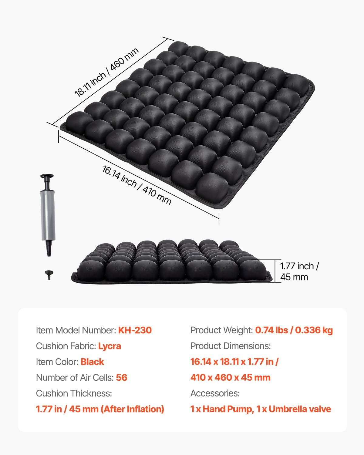 mm / 460 inch 18.11  
16.14 inch I 410 mm  
1.77 inch 45 mm  
Item Model Number: KH-230  
Cushion Fabric: Lycra  
Item Color: Black  
Product Weight: 0.74 lbs 0.336 kg  
Product Dimensions: 16.14 X 18.11 x 1.77 in  
Number of Air Cells: 56  
410 X 460 X 45 mm  
Cushion Thickness: 1.77 in /45 mm (After Inflation)  
Accessories: 1x Hand Pump, 1x Umbrella valve