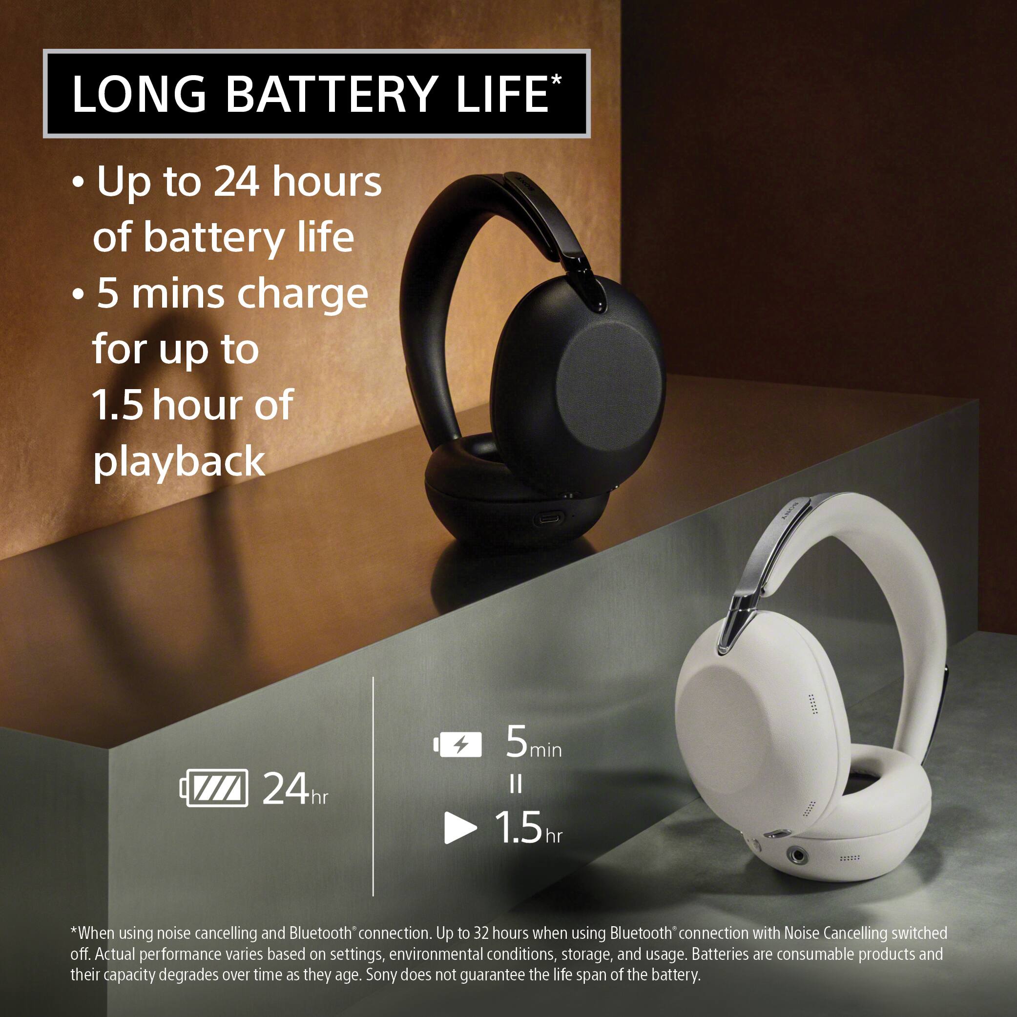 LONG BATTERY LIFE*  
Up to 24 hours of battery life  
5 mins charge for up to 1.5 hour of playback  

*When using noise cancelling and Bluetooth* connection. Up to 32 hours when using Bluetooth connection with Noise Cancelling switched off. Actual performance varies based on settings, environmental conditions, storage, and usage. Batteries are consumable products and their capacity degrades over time as they age. Sony does not guarantee the life span of the battery.