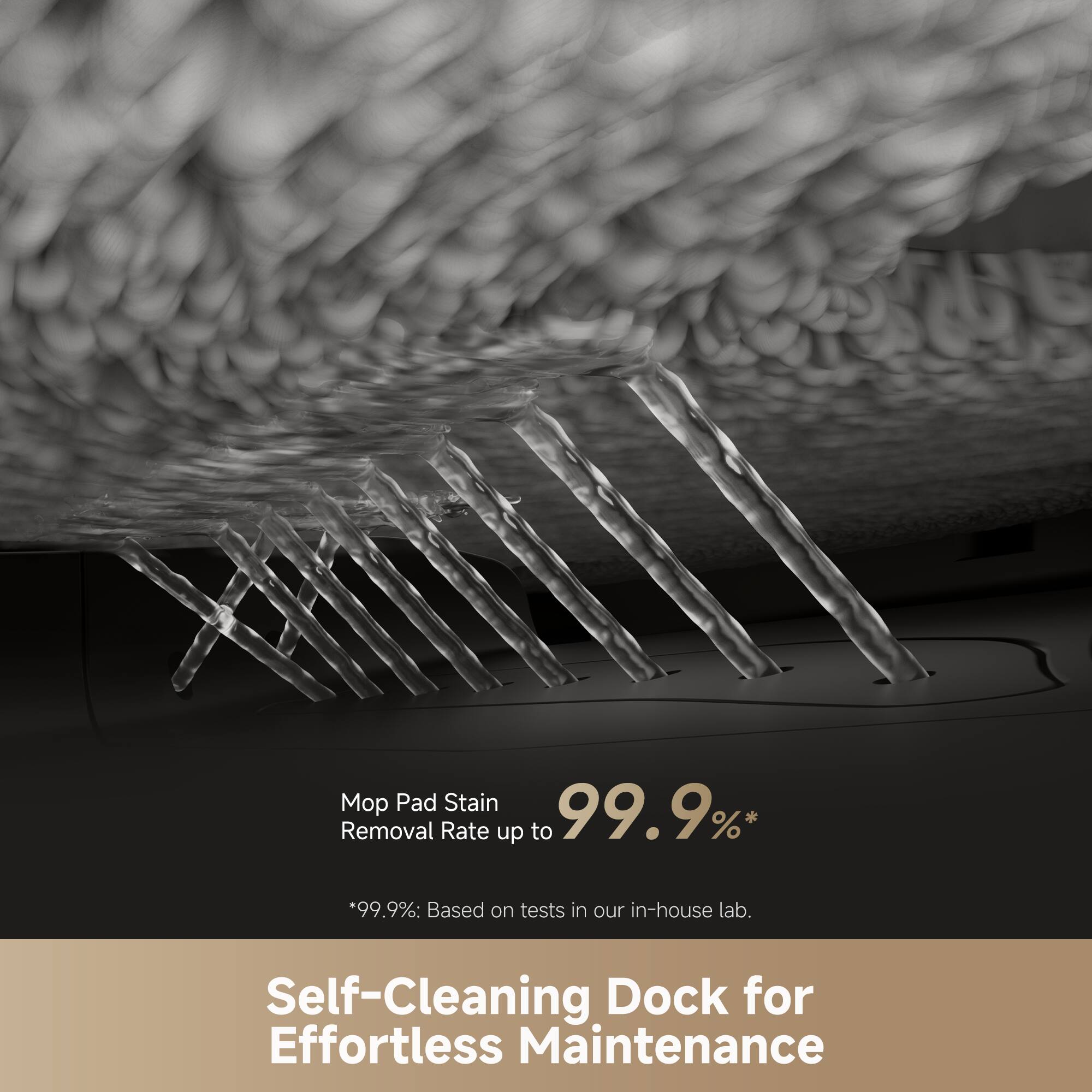 Mop Pad Stain Removal Rate up to 99.9%*  
*99.9%: Based on tests in our in-house lab.  

Self-Cleaning Dock for Effortless Maintenance