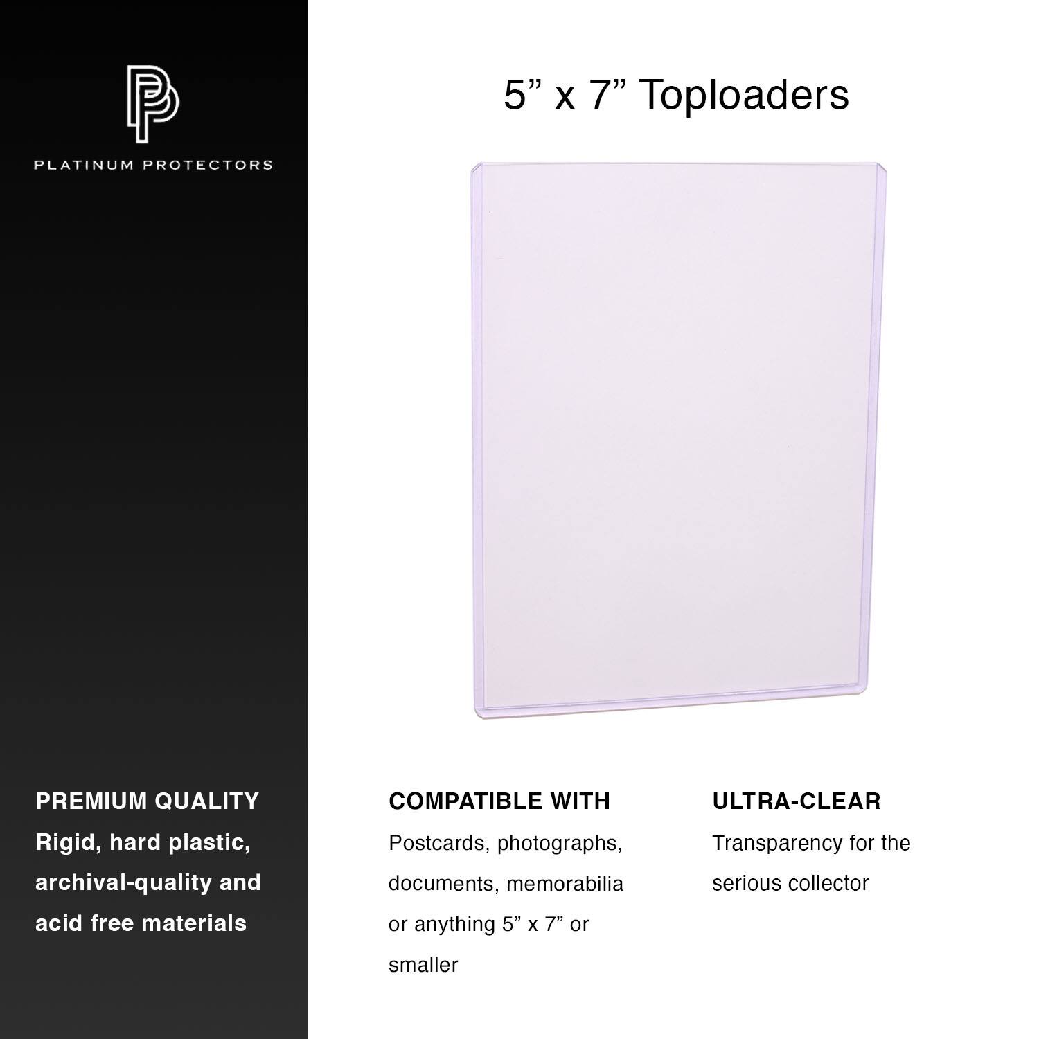 PLATINUM PROTECTORS  
5" x 7" Toploaders  

PREMIUM QUALITY  
Rigid, hard plastic, archival-quality and acid free materials  

COMPATIBLE WITH  
Postcards, photographs, documents, memorabilia or anything 5" x 7" or smaller  

ULTRA-CLEAR  
Transparency for the serious collector