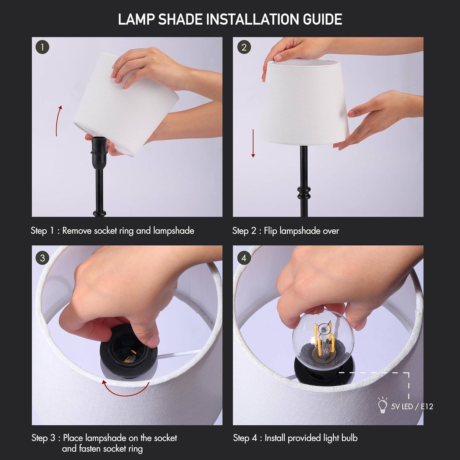 LAMP SHADE INSTALLATION GUIDE

1. Step 1: Remove socket ring and lampshade
2. Step 2: Flip lampshade over
3. Step 3: Place lampshade on the socket and fasten socket ring
4. Step 4: Install provided light bulb

5V LED / E12