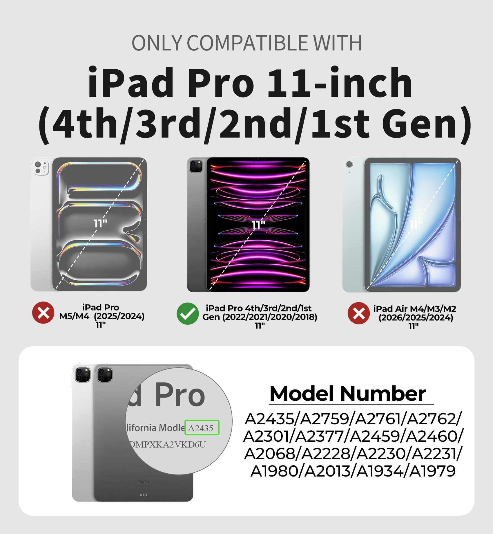 ONLY COMPATIBLE WITH  
iPad Pro 11-inch (4th/3rd/2nd/1st Gen)  
11" iPad Pro M5/M4 (2025/2024)  
11" iPad Pro 4th/3rd/2nd/1st Gen (2022/2021/2020/2018)  
11" iPad Air M4/M3/M2 (2026/2025/2024)  

Model Number  
A2435/A2759/A2761/A2762/  
A2301/A2377/A2459/A2460/  
A2068/A2228/A2230/A2231/  
A1980/A2013/A1934/A1979